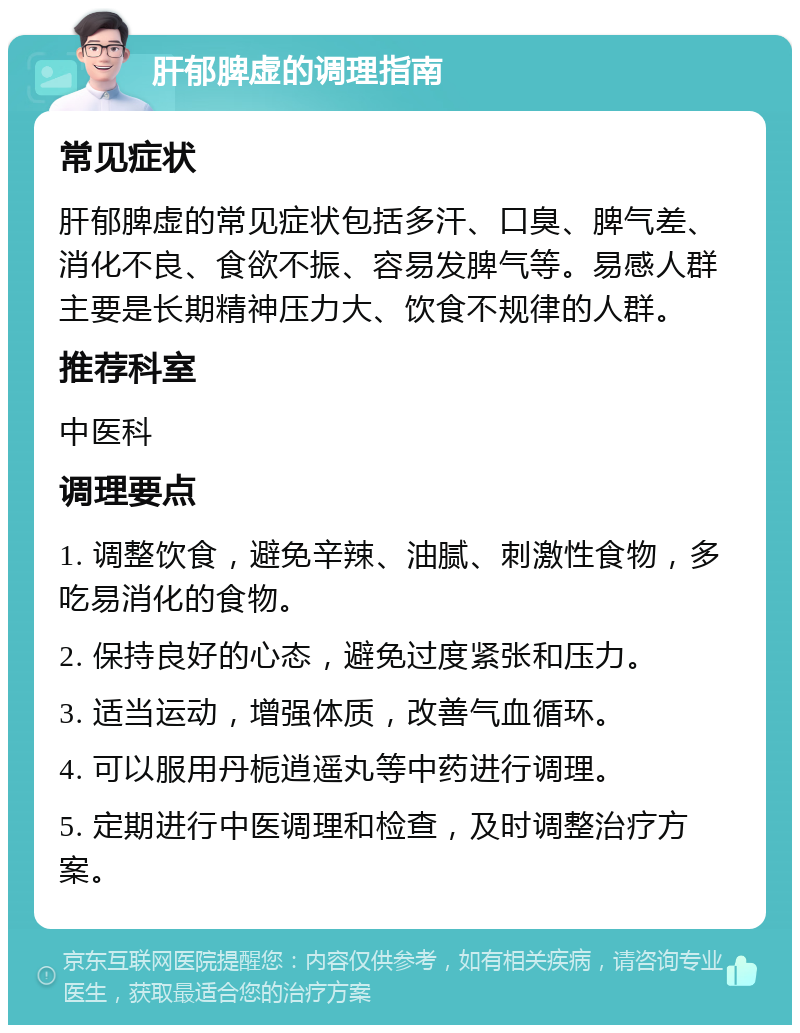 肝郁脾虚的调理指南 常见症状 肝郁脾虚的常见症状包括多汗、口臭、脾气差、消化不良、食欲不振、容易发脾气等。易感人群主要是长期精神压力大、饮食不规律的人群。 推荐科室 中医科 调理要点 1. 调整饮食，避免辛辣、油腻、刺激性食物，多吃易消化的食物。 2. 保持良好的心态，避免过度紧张和压力。 3. 适当运动，增强体质，改善气血循环。 4. 可以服用丹栀逍遥丸等中药进行调理。 5. 定期进行中医调理和检查，及时调整治疗方案。