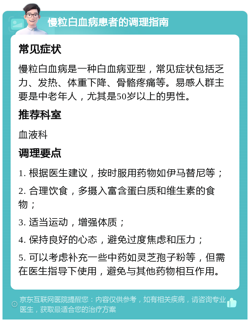 慢粒白血病患者的调理指南 常见症状 慢粒白血病是一种白血病亚型，常见症状包括乏力、发热、体重下降、骨骼疼痛等。易感人群主要是中老年人，尤其是50岁以上的男性。 推荐科室 血液科 调理要点 1. 根据医生建议，按时服用药物如伊马替尼等； 2. 合理饮食，多摄入富含蛋白质和维生素的食物； 3. 适当运动，增强体质； 4. 保持良好的心态，避免过度焦虑和压力； 5. 可以考虑补充一些中药如灵芝孢子粉等，但需在医生指导下使用，避免与其他药物相互作用。