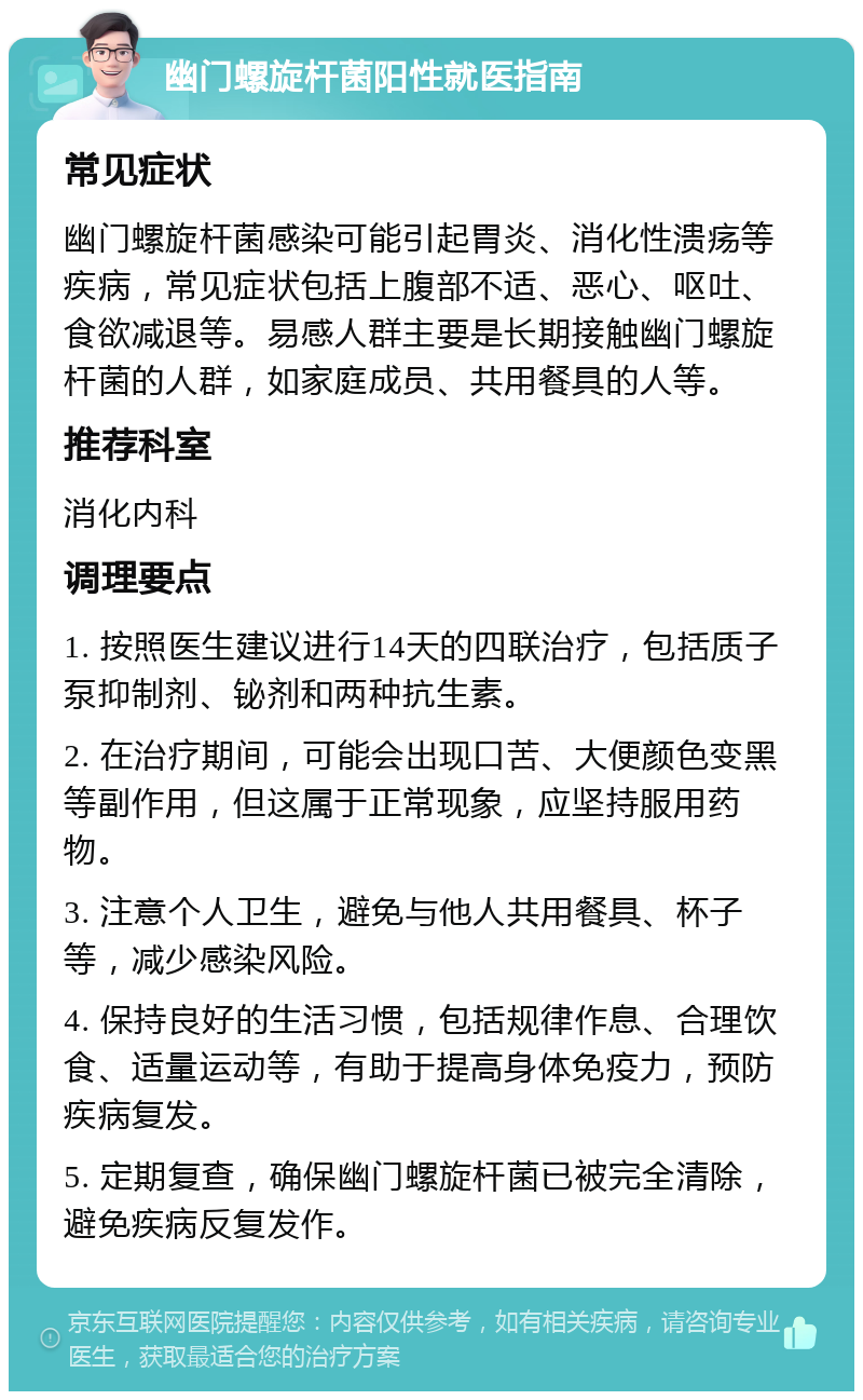 幽门螺旋杆菌阳性就医指南 常见症状 幽门螺旋杆菌感染可能引起胃炎、消化性溃疡等疾病，常见症状包括上腹部不适、恶心、呕吐、食欲减退等。易感人群主要是长期接触幽门螺旋杆菌的人群，如家庭成员、共用餐具的人等。 推荐科室 消化内科 调理要点 1. 按照医生建议进行14天的四联治疗，包括质子泵抑制剂、铋剂和两种抗生素。 2. 在治疗期间，可能会出现口苦、大便颜色变黑等副作用，但这属于正常现象，应坚持服用药物。 3. 注意个人卫生，避免与他人共用餐具、杯子等，减少感染风险。 4. 保持良好的生活习惯，包括规律作息、合理饮食、适量运动等，有助于提高身体免疫力，预防疾病复发。 5. 定期复查，确保幽门螺旋杆菌已被完全清除，避免疾病反复发作。