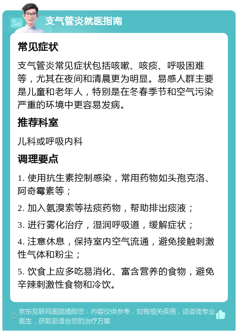 支气管炎就医指南 常见症状 支气管炎常见症状包括咳嗽、咳痰、呼吸困难等，尤其在夜间和清晨更为明显。易感人群主要是儿童和老年人，特别是在冬春季节和空气污染严重的环境中更容易发病。 推荐科室 儿科或呼吸内科 调理要点 1. 使用抗生素控制感染，常用药物如头孢克洛、阿奇霉素等； 2. 加入氨溴索等祛痰药物，帮助排出痰液； 3. 进行雾化治疗，湿润呼吸道，缓解症状； 4. 注意休息，保持室内空气流通，避免接触刺激性气体和粉尘； 5. 饮食上应多吃易消化、富含营养的食物，避免辛辣刺激性食物和冷饮。