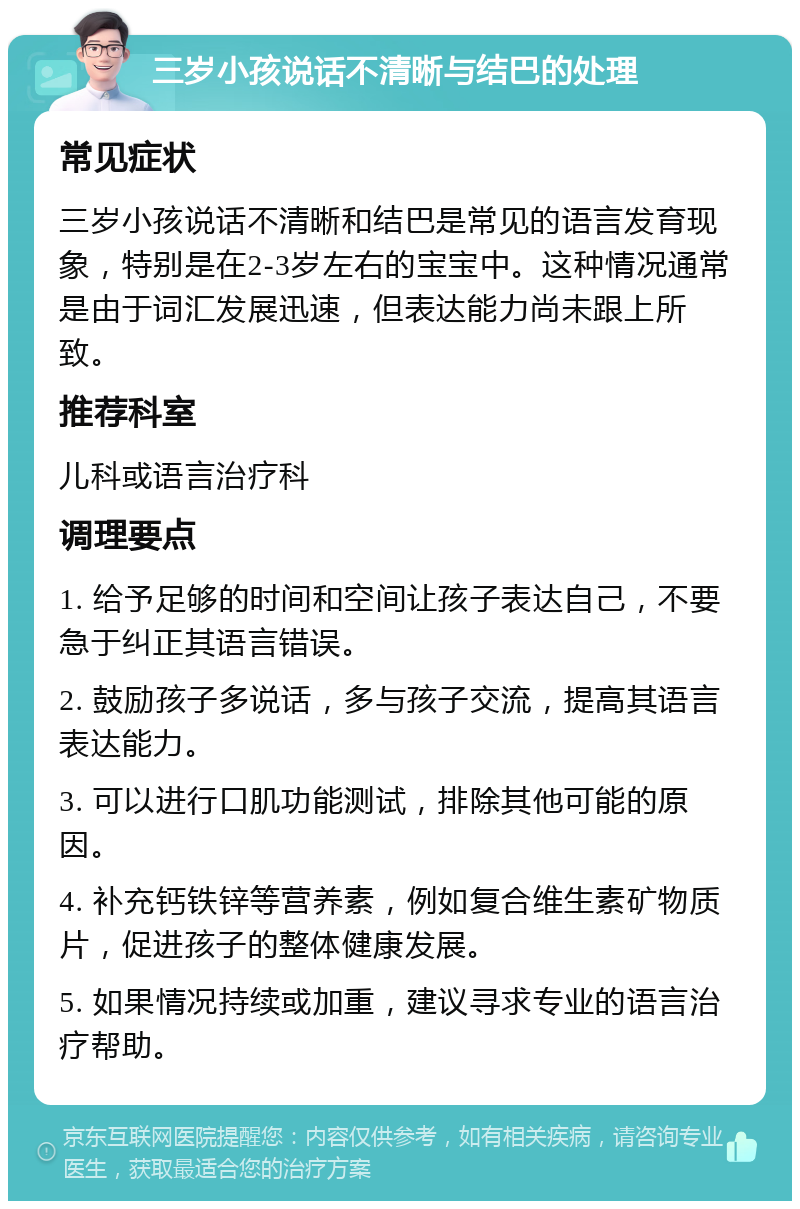 三岁小孩说话不清晰与结巴的处理 常见症状 三岁小孩说话不清晰和结巴是常见的语言发育现象，特别是在2-3岁左右的宝宝中。这种情况通常是由于词汇发展迅速，但表达能力尚未跟上所致。 推荐科室 儿科或语言治疗科 调理要点 1. 给予足够的时间和空间让孩子表达自己，不要急于纠正其语言错误。 2. 鼓励孩子多说话，多与孩子交流，提高其语言表达能力。 3. 可以进行口肌功能测试，排除其他可能的原因。 4. 补充钙铁锌等营养素，例如复合维生素矿物质片，促进孩子的整体健康发展。 5. 如果情况持续或加重，建议寻求专业的语言治疗帮助。