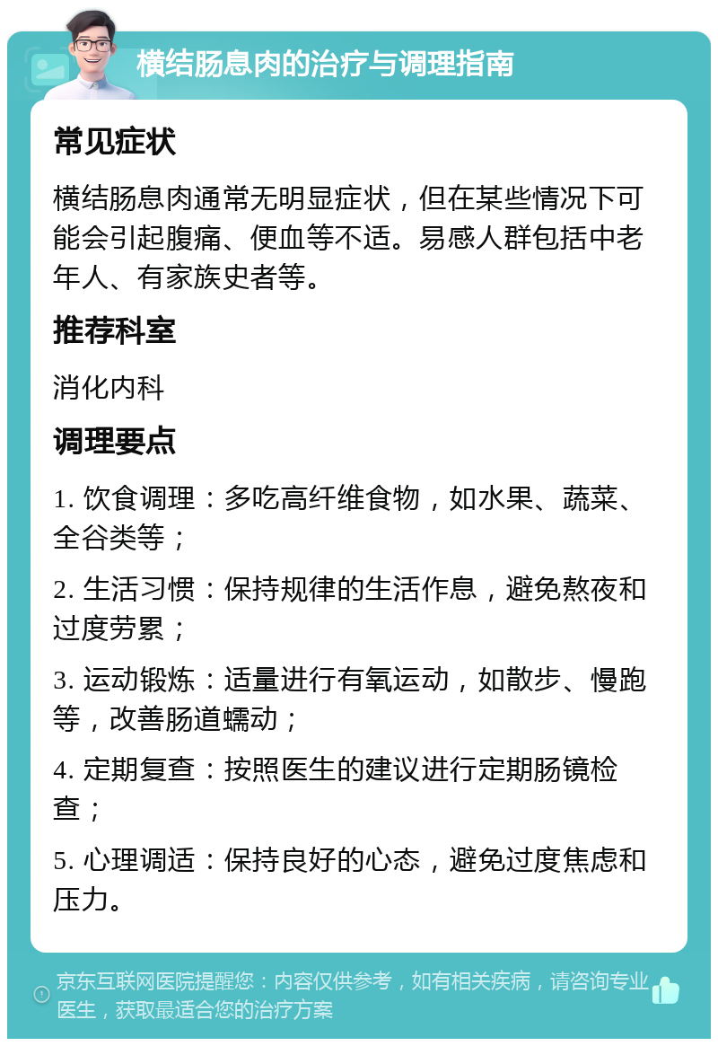 横结肠息肉的治疗与调理指南 常见症状 横结肠息肉通常无明显症状，但在某些情况下可能会引起腹痛、便血等不适。易感人群包括中老年人、有家族史者等。 推荐科室 消化内科 调理要点 1. 饮食调理：多吃高纤维食物，如水果、蔬菜、全谷类等； 2. 生活习惯：保持规律的生活作息，避免熬夜和过度劳累； 3. 运动锻炼：适量进行有氧运动，如散步、慢跑等，改善肠道蠕动； 4. 定期复查：按照医生的建议进行定期肠镜检查； 5. 心理调适：保持良好的心态，避免过度焦虑和压力。