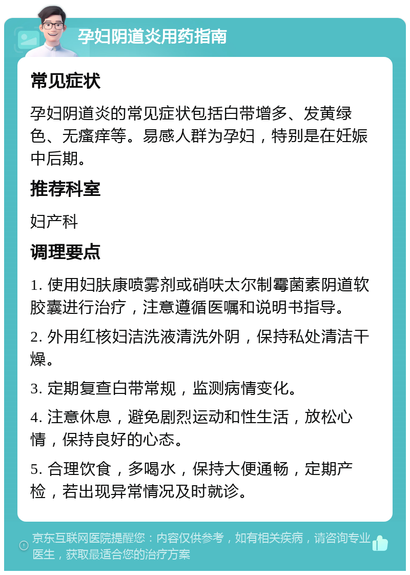 孕妇阴道炎用药指南 常见症状 孕妇阴道炎的常见症状包括白带增多、发黄绿色、无瘙痒等。易感人群为孕妇，特别是在妊娠中后期。 推荐科室 妇产科 调理要点 1. 使用妇肤康喷雾剂或硝呋太尔制霉菌素阴道软胶囊进行治疗，注意遵循医嘱和说明书指导。 2. 外用红核妇洁洗液清洗外阴，保持私处清洁干燥。 3. 定期复查白带常规，监测病情变化。 4. 注意休息，避免剧烈运动和性生活，放松心情，保持良好的心态。 5. 合理饮食，多喝水，保持大便通畅，定期产检，若出现异常情况及时就诊。