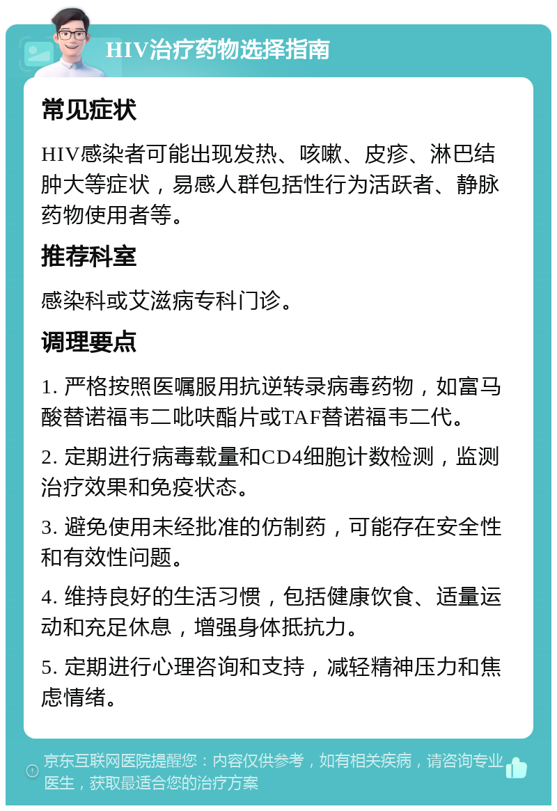 HIV治疗药物选择指南 常见症状 HIV感染者可能出现发热、咳嗽、皮疹、淋巴结肿大等症状，易感人群包括性行为活跃者、静脉药物使用者等。 推荐科室 感染科或艾滋病专科门诊。 调理要点 1. 严格按照医嘱服用抗逆转录病毒药物，如富马酸替诺福韦二吡呋酯片或TAF替诺福韦二代。 2. 定期进行病毒载量和CD4细胞计数检测，监测治疗效果和免疫状态。 3. 避免使用未经批准的仿制药，可能存在安全性和有效性问题。 4. 维持良好的生活习惯，包括健康饮食、适量运动和充足休息，增强身体抵抗力。 5. 定期进行心理咨询和支持，减轻精神压力和焦虑情绪。