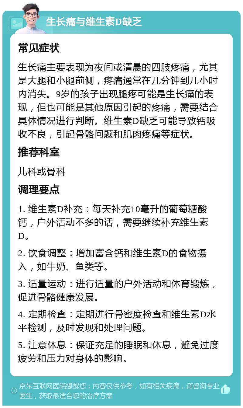 生长痛与维生素D缺乏 常见症状 生长痛主要表现为夜间或清晨的四肢疼痛，尤其是大腿和小腿前侧，疼痛通常在几分钟到几小时内消失。9岁的孩子出现腿疼可能是生长痛的表现，但也可能是其他原因引起的疼痛，需要结合具体情况进行判断。维生素D缺乏可能导致钙吸收不良，引起骨骼问题和肌肉疼痛等症状。 推荐科室 儿科或骨科 调理要点 1. 维生素D补充：每天补充10毫升的葡萄糖酸钙，户外活动不多的话，需要继续补充维生素D。 2. 饮食调整：增加富含钙和维生素D的食物摄入，如牛奶、鱼类等。 3. 适量运动：进行适量的户外活动和体育锻炼，促进骨骼健康发展。 4. 定期检查：定期进行骨密度检查和维生素D水平检测，及时发现和处理问题。 5. 注意休息：保证充足的睡眠和休息，避免过度疲劳和压力对身体的影响。