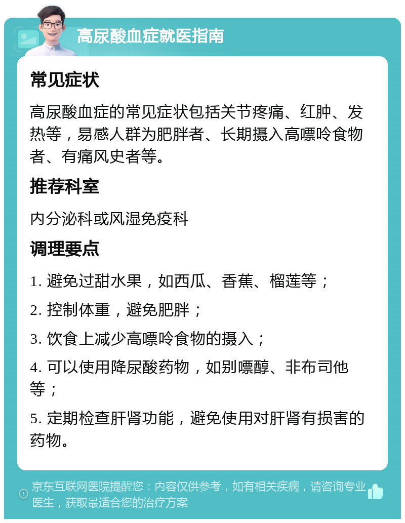 高尿酸血症就医指南 常见症状 高尿酸血症的常见症状包括关节疼痛、红肿、发热等，易感人群为肥胖者、长期摄入高嘌呤食物者、有痛风史者等。 推荐科室 内分泌科或风湿免疫科 调理要点 1. 避免过甜水果，如西瓜、香蕉、榴莲等； 2. 控制体重，避免肥胖； 3. 饮食上减少高嘌呤食物的摄入； 4. 可以使用降尿酸药物，如别嘌醇、非布司他等； 5. 定期检查肝肾功能，避免使用对肝肾有损害的药物。