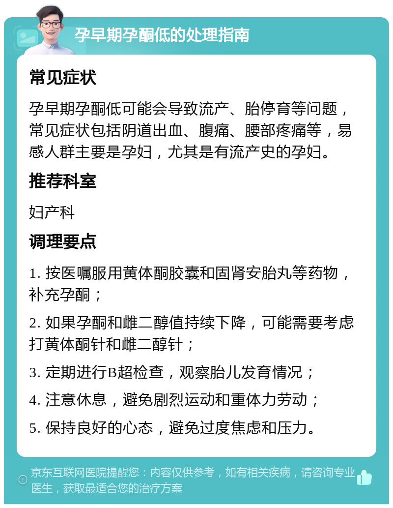 孕早期孕酮低的处理指南 常见症状 孕早期孕酮低可能会导致流产、胎停育等问题，常见症状包括阴道出血、腹痛、腰部疼痛等，易感人群主要是孕妇，尤其是有流产史的孕妇。 推荐科室 妇产科 调理要点 1. 按医嘱服用黄体酮胶囊和固肾安胎丸等药物，补充孕酮； 2. 如果孕酮和雌二醇值持续下降，可能需要考虑打黄体酮针和雌二醇针； 3. 定期进行B超检查，观察胎儿发育情况； 4. 注意休息，避免剧烈运动和重体力劳动； 5. 保持良好的心态，避免过度焦虑和压力。