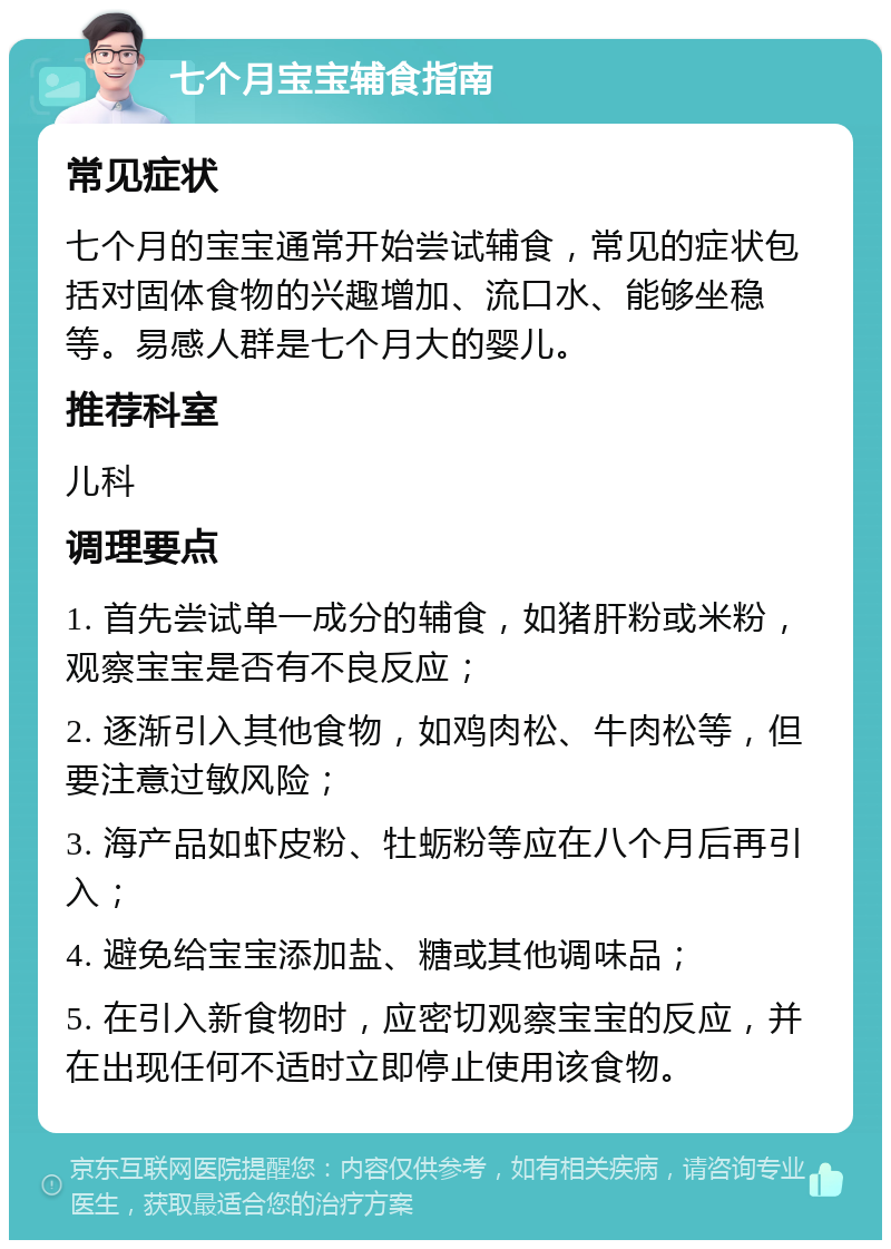 七个月宝宝辅食指南 常见症状 七个月的宝宝通常开始尝试辅食，常见的症状包括对固体食物的兴趣增加、流口水、能够坐稳等。易感人群是七个月大的婴儿。 推荐科室 儿科 调理要点 1. 首先尝试单一成分的辅食，如猪肝粉或米粉，观察宝宝是否有不良反应； 2. 逐渐引入其他食物，如鸡肉松、牛肉松等，但要注意过敏风险； 3. 海产品如虾皮粉、牡蛎粉等应在八个月后再引入； 4. 避免给宝宝添加盐、糖或其他调味品； 5. 在引入新食物时，应密切观察宝宝的反应，并在出现任何不适时立即停止使用该食物。