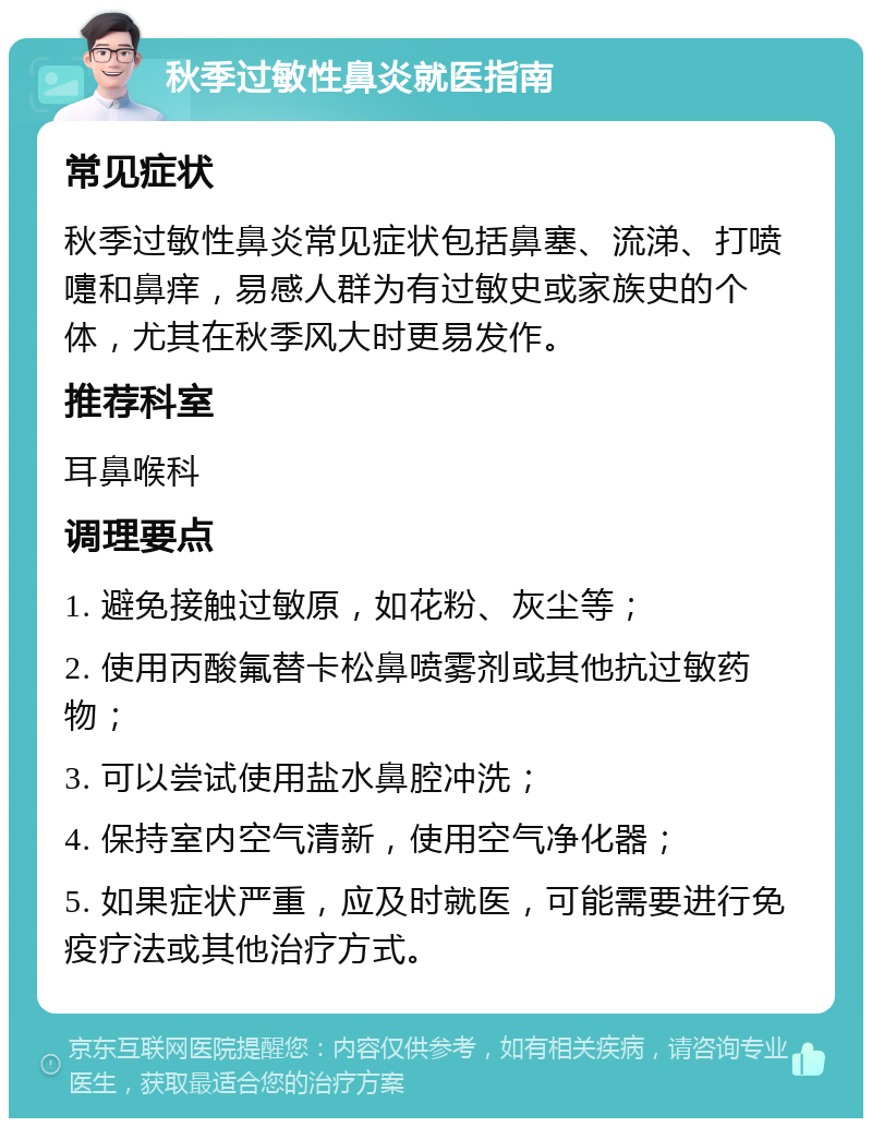 秋季过敏性鼻炎就医指南 常见症状 秋季过敏性鼻炎常见症状包括鼻塞、流涕、打喷嚏和鼻痒，易感人群为有过敏史或家族史的个体，尤其在秋季风大时更易发作。 推荐科室 耳鼻喉科 调理要点 1. 避免接触过敏原，如花粉、灰尘等； 2. 使用丙酸氟替卡松鼻喷雾剂或其他抗过敏药物； 3. 可以尝试使用盐水鼻腔冲洗； 4. 保持室内空气清新，使用空气净化器； 5. 如果症状严重，应及时就医，可能需要进行免疫疗法或其他治疗方式。