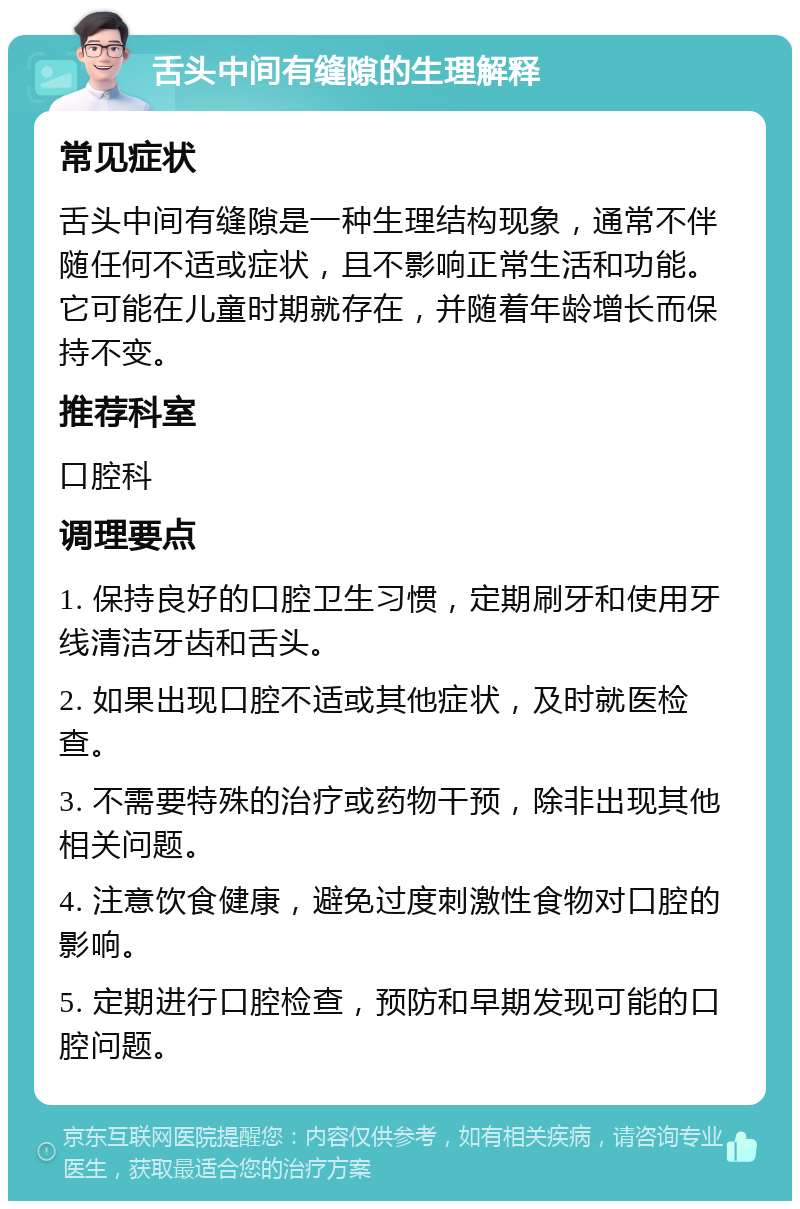 舌头中间有缝隙的生理解释 常见症状 舌头中间有缝隙是一种生理结构现象，通常不伴随任何不适或症状，且不影响正常生活和功能。它可能在儿童时期就存在，并随着年龄增长而保持不变。 推荐科室 口腔科 调理要点 1. 保持良好的口腔卫生习惯，定期刷牙和使用牙线清洁牙齿和舌头。 2. 如果出现口腔不适或其他症状，及时就医检查。 3. 不需要特殊的治疗或药物干预，除非出现其他相关问题。 4. 注意饮食健康，避免过度刺激性食物对口腔的影响。 5. 定期进行口腔检查，预防和早期发现可能的口腔问题。