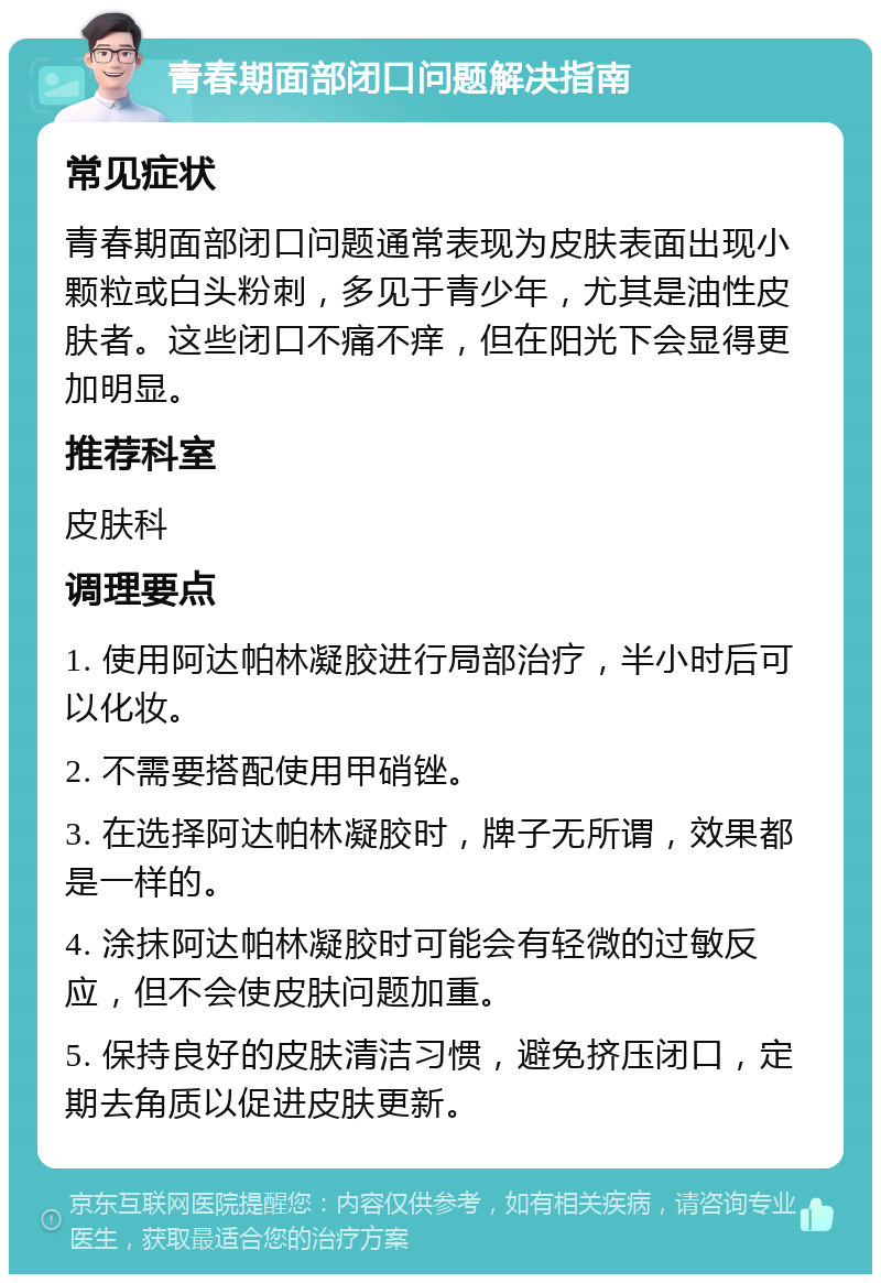 青春期面部闭口问题解决指南 常见症状 青春期面部闭口问题通常表现为皮肤表面出现小颗粒或白头粉刺，多见于青少年，尤其是油性皮肤者。这些闭口不痛不痒，但在阳光下会显得更加明显。 推荐科室 皮肤科 调理要点 1. 使用阿达帕林凝胶进行局部治疗，半小时后可以化妆。 2. 不需要搭配使用甲硝锉。 3. 在选择阿达帕林凝胶时，牌子无所谓，效果都是一样的。 4. 涂抹阿达帕林凝胶时可能会有轻微的过敏反应，但不会使皮肤问题加重。 5. 保持良好的皮肤清洁习惯，避免挤压闭口，定期去角质以促进皮肤更新。