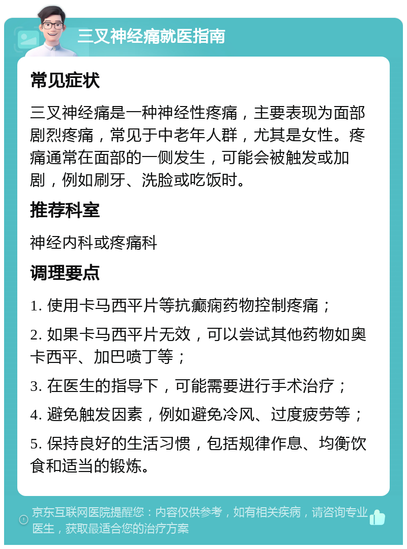 三叉神经痛就医指南 常见症状 三叉神经痛是一种神经性疼痛，主要表现为面部剧烈疼痛，常见于中老年人群，尤其是女性。疼痛通常在面部的一侧发生，可能会被触发或加剧，例如刷牙、洗脸或吃饭时。 推荐科室 神经内科或疼痛科 调理要点 1. 使用卡马西平片等抗癫痫药物控制疼痛； 2. 如果卡马西平片无效，可以尝试其他药物如奥卡西平、加巴喷丁等； 3. 在医生的指导下，可能需要进行手术治疗； 4. 避免触发因素，例如避免冷风、过度疲劳等； 5. 保持良好的生活习惯，包括规律作息、均衡饮食和适当的锻炼。