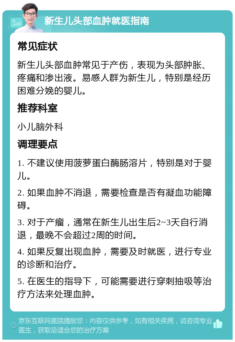 新生儿头部血肿就医指南 常见症状 新生儿头部血肿常见于产伤，表现为头部肿胀、疼痛和渗出液。易感人群为新生儿，特别是经历困难分娩的婴儿。 推荐科室 小儿脑外科 调理要点 1. 不建议使用菠萝蛋白酶肠溶片，特别是对于婴儿。 2. 如果血肿不消退，需要检查是否有凝血功能障碍。 3. 对于产瘤，通常在新生儿出生后2~3天自行消退，最晚不会超过2周的时间。 4. 如果反复出现血肿，需要及时就医，进行专业的诊断和治疗。 5. 在医生的指导下，可能需要进行穿刺抽吸等治疗方法来处理血肿。