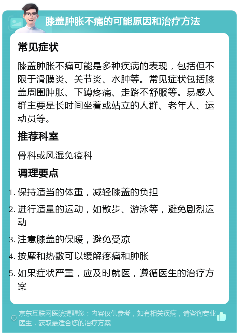 膝盖肿胀不痛的可能原因和治疗方法 常见症状 膝盖肿胀不痛可能是多种疾病的表现，包括但不限于滑膜炎、关节炎、水肿等。常见症状包括膝盖周围肿胀、下蹲疼痛、走路不舒服等。易感人群主要是长时间坐着或站立的人群、老年人、运动员等。 推荐科室 骨科或风湿免疫科 调理要点 保持适当的体重，减轻膝盖的负担 进行适量的运动，如散步、游泳等，避免剧烈运动 注意膝盖的保暖，避免受凉 按摩和热敷可以缓解疼痛和肿胀 如果症状严重，应及时就医，遵循医生的治疗方案