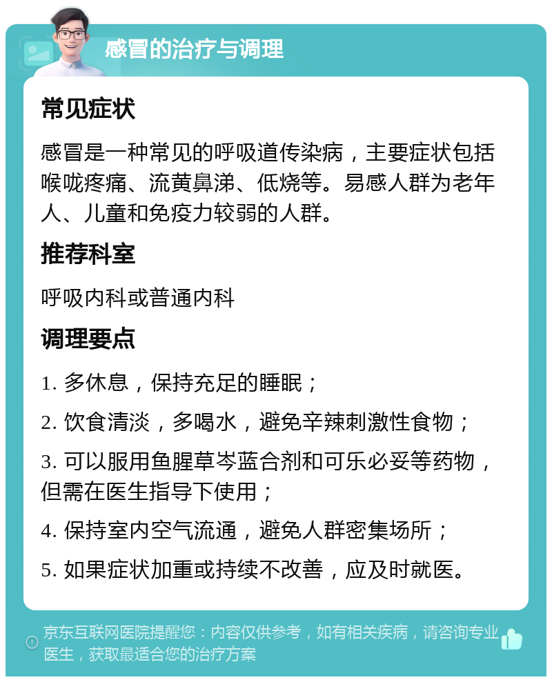 感冒的治疗与调理 常见症状 感冒是一种常见的呼吸道传染病，主要症状包括喉咙疼痛、流黄鼻涕、低烧等。易感人群为老年人、儿童和免疫力较弱的人群。 推荐科室 呼吸内科或普通内科 调理要点 1. 多休息，保持充足的睡眠； 2. 饮食清淡，多喝水，避免辛辣刺激性食物； 3. 可以服用鱼腥草岑蓝合剂和可乐必妥等药物，但需在医生指导下使用； 4. 保持室内空气流通，避免人群密集场所； 5. 如果症状加重或持续不改善，应及时就医。