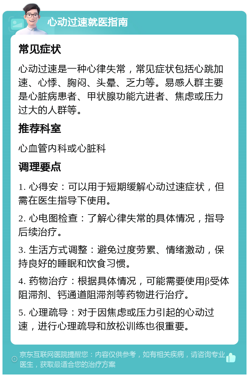 心动过速就医指南 常见症状 心动过速是一种心律失常，常见症状包括心跳加速、心悸、胸闷、头晕、乏力等。易感人群主要是心脏病患者、甲状腺功能亢进者、焦虑或压力过大的人群等。 推荐科室 心血管内科或心脏科 调理要点 1. 心得安：可以用于短期缓解心动过速症状，但需在医生指导下使用。 2. 心电图检查：了解心律失常的具体情况，指导后续治疗。 3. 生活方式调整：避免过度劳累、情绪激动，保持良好的睡眠和饮食习惯。 4. 药物治疗：根据具体情况，可能需要使用β受体阻滞剂、钙通道阻滞剂等药物进行治疗。 5. 心理疏导：对于因焦虑或压力引起的心动过速，进行心理疏导和放松训练也很重要。