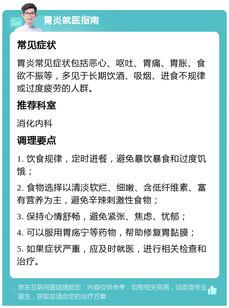 胃炎就医指南 常见症状 胃炎常见症状包括恶心、呕吐、胃痛、胃胀、食欲不振等，多见于长期饮酒、吸烟、进食不规律或过度疲劳的人群。 推荐科室 消化内科 调理要点 1. 饮食规律，定时进餐，避免暴饮暴食和过度饥饿； 2. 食物选择以清淡软烂、细嫩、含低纤维素、富有营养为主，避免辛辣刺激性食物； 3. 保持心情舒畅，避免紧张、焦虑、忧郁； 4. 可以服用胃疡宁等药物，帮助修复胃黏膜； 5. 如果症状严重，应及时就医，进行相关检查和治疗。