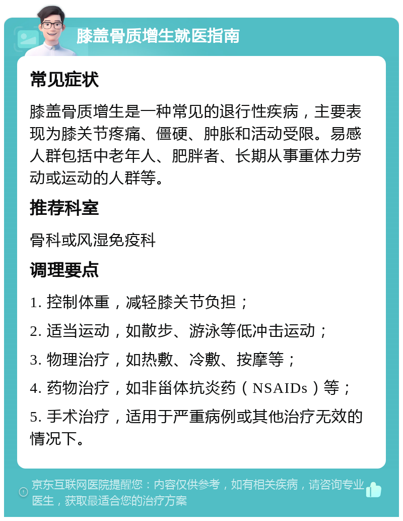 膝盖骨质增生就医指南 常见症状 膝盖骨质增生是一种常见的退行性疾病，主要表现为膝关节疼痛、僵硬、肿胀和活动受限。易感人群包括中老年人、肥胖者、长期从事重体力劳动或运动的人群等。 推荐科室 骨科或风湿免疫科 调理要点 1. 控制体重，减轻膝关节负担； 2. 适当运动，如散步、游泳等低冲击运动； 3. 物理治疗，如热敷、冷敷、按摩等； 4. 药物治疗，如非甾体抗炎药（NSAIDs）等； 5. 手术治疗，适用于严重病例或其他治疗无效的情况下。