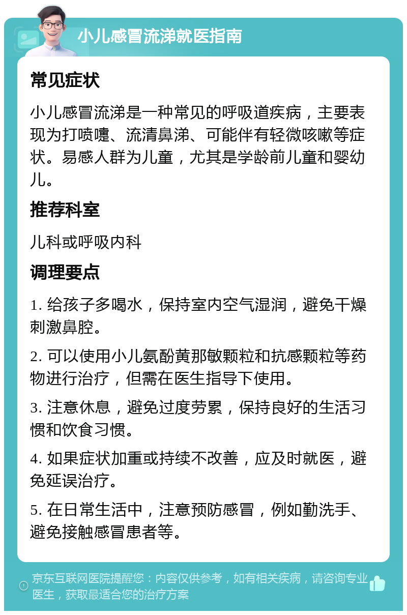 小儿感冒流涕就医指南 常见症状 小儿感冒流涕是一种常见的呼吸道疾病，主要表现为打喷嚏、流清鼻涕、可能伴有轻微咳嗽等症状。易感人群为儿童，尤其是学龄前儿童和婴幼儿。 推荐科室 儿科或呼吸内科 调理要点 1. 给孩子多喝水，保持室内空气湿润，避免干燥刺激鼻腔。 2. 可以使用小儿氨酚黄那敏颗粒和抗感颗粒等药物进行治疗，但需在医生指导下使用。 3. 注意休息，避免过度劳累，保持良好的生活习惯和饮食习惯。 4. 如果症状加重或持续不改善，应及时就医，避免延误治疗。 5. 在日常生活中，注意预防感冒，例如勤洗手、避免接触感冒患者等。