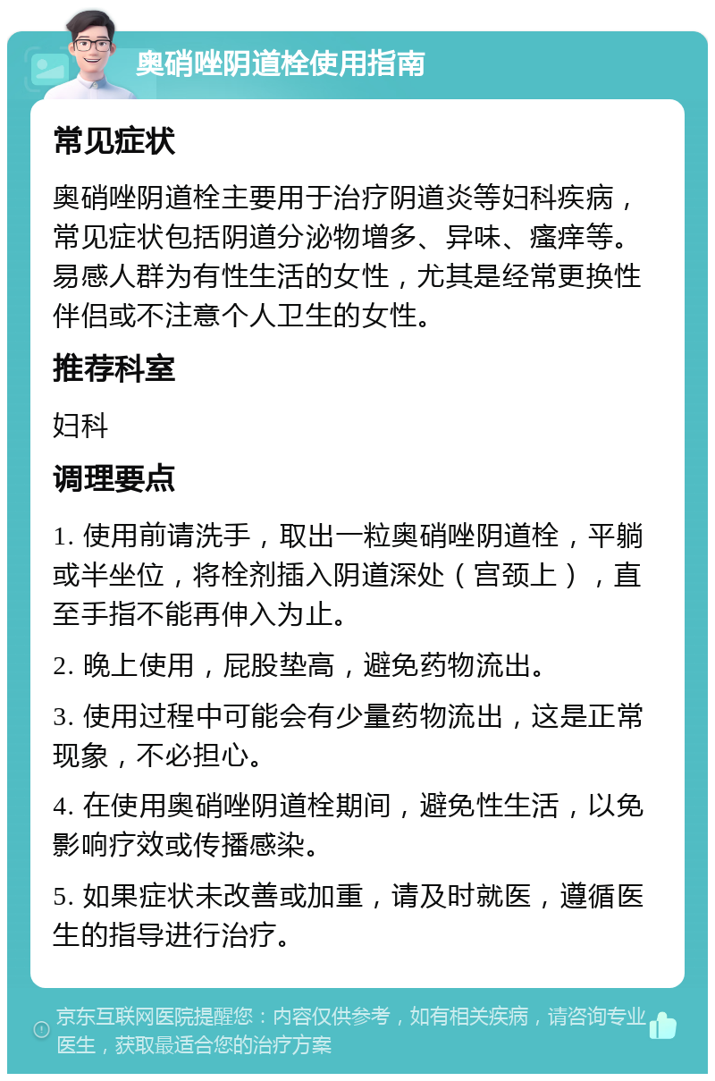 奥硝唑阴道栓使用指南 常见症状 奥硝唑阴道栓主要用于治疗阴道炎等妇科疾病，常见症状包括阴道分泌物增多、异味、瘙痒等。易感人群为有性生活的女性，尤其是经常更换性伴侣或不注意个人卫生的女性。 推荐科室 妇科 调理要点 1. 使用前请洗手，取出一粒奥硝唑阴道栓，平躺或半坐位，将栓剂插入阴道深处（宫颈上），直至手指不能再伸入为止。 2. 晚上使用，屁股垫高，避免药物流出。 3. 使用过程中可能会有少量药物流出，这是正常现象，不必担心。 4. 在使用奥硝唑阴道栓期间，避免性生活，以免影响疗效或传播感染。 5. 如果症状未改善或加重，请及时就医，遵循医生的指导进行治疗。