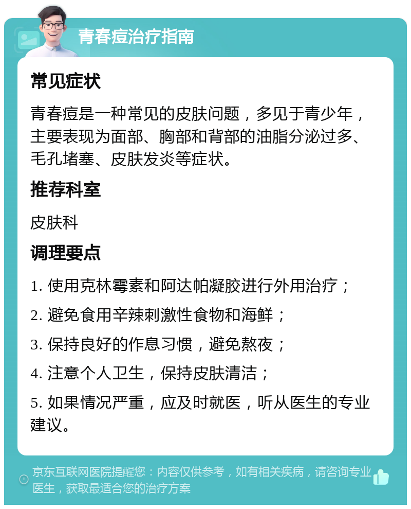 青春痘治疗指南 常见症状 青春痘是一种常见的皮肤问题，多见于青少年，主要表现为面部、胸部和背部的油脂分泌过多、毛孔堵塞、皮肤发炎等症状。 推荐科室 皮肤科 调理要点 1. 使用克林霉素和阿达帕凝胶进行外用治疗； 2. 避免食用辛辣刺激性食物和海鲜； 3. 保持良好的作息习惯，避免熬夜； 4. 注意个人卫生，保持皮肤清洁； 5. 如果情况严重，应及时就医，听从医生的专业建议。