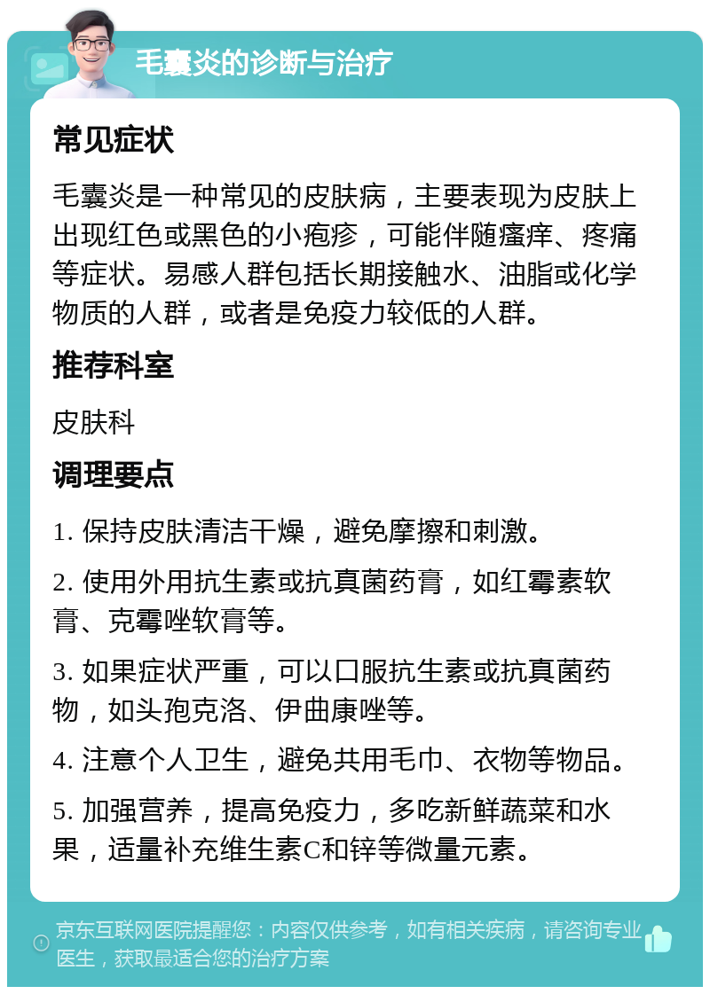 毛囊炎的诊断与治疗 常见症状 毛囊炎是一种常见的皮肤病，主要表现为皮肤上出现红色或黑色的小疱疹，可能伴随瘙痒、疼痛等症状。易感人群包括长期接触水、油脂或化学物质的人群，或者是免疫力较低的人群。 推荐科室 皮肤科 调理要点 1. 保持皮肤清洁干燥，避免摩擦和刺激。 2. 使用外用抗生素或抗真菌药膏，如红霉素软膏、克霉唑软膏等。 3. 如果症状严重，可以口服抗生素或抗真菌药物，如头孢克洛、伊曲康唑等。 4. 注意个人卫生，避免共用毛巾、衣物等物品。 5. 加强营养，提高免疫力，多吃新鲜蔬菜和水果，适量补充维生素C和锌等微量元素。