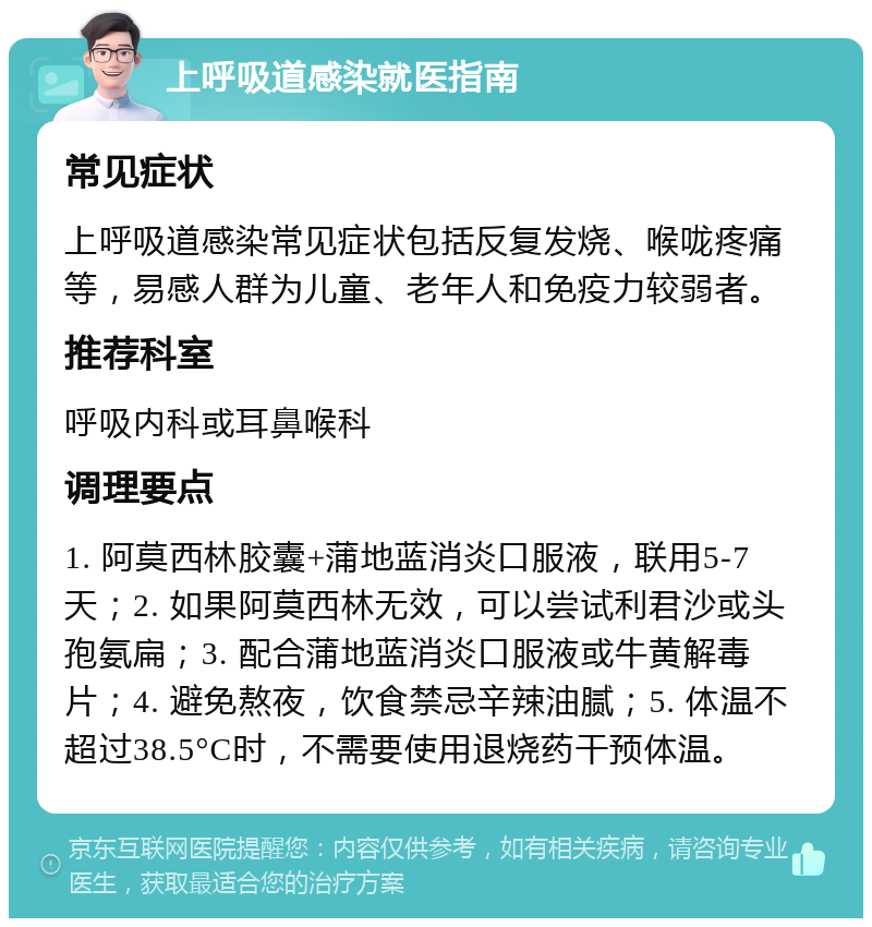 上呼吸道感染就医指南 常见症状 上呼吸道感染常见症状包括反复发烧、喉咙疼痛等，易感人群为儿童、老年人和免疫力较弱者。 推荐科室 呼吸内科或耳鼻喉科 调理要点 1. 阿莫西林胶囊+蒲地蓝消炎口服液，联用5-7天；2. 如果阿莫西林无效，可以尝试利君沙或头孢氨扁；3. 配合蒲地蓝消炎口服液或牛黄解毒片；4. 避免熬夜，饮食禁忌辛辣油腻；5. 体温不超过38.5°C时，不需要使用退烧药干预体温。