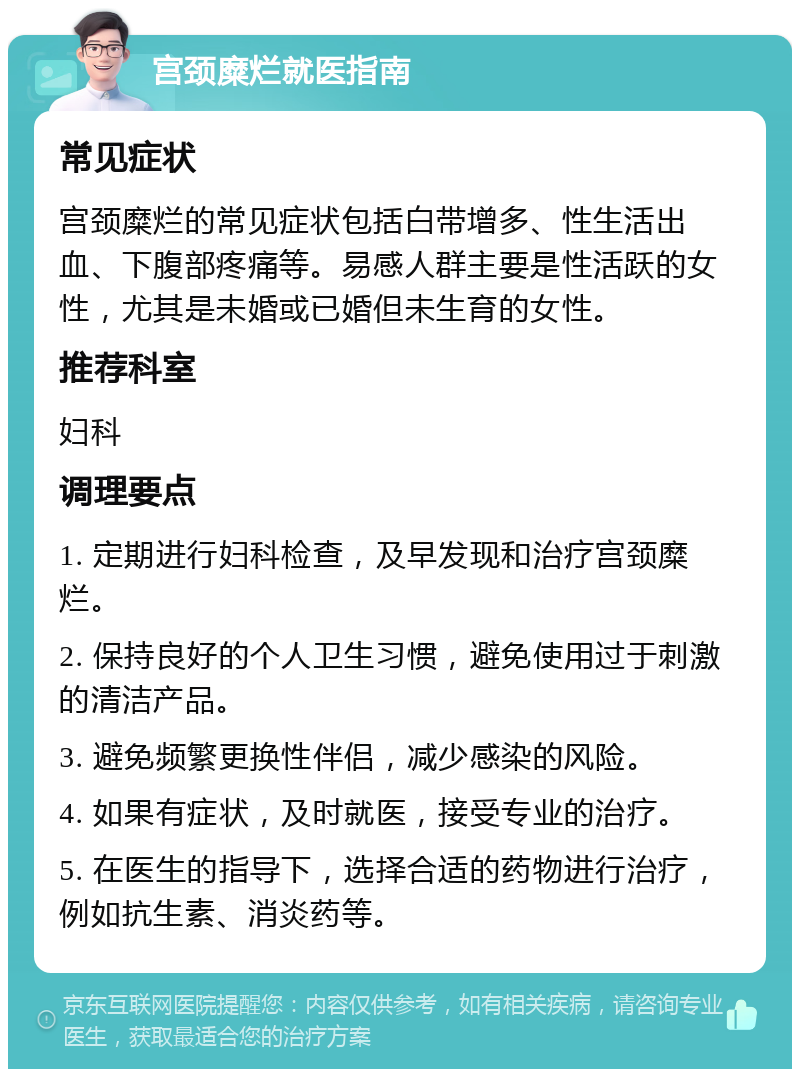 宫颈糜烂就医指南 常见症状 宫颈糜烂的常见症状包括白带增多、性生活出血、下腹部疼痛等。易感人群主要是性活跃的女性，尤其是未婚或已婚但未生育的女性。 推荐科室 妇科 调理要点 1. 定期进行妇科检查，及早发现和治疗宫颈糜烂。 2. 保持良好的个人卫生习惯，避免使用过于刺激的清洁产品。 3. 避免频繁更换性伴侣，减少感染的风险。 4. 如果有症状，及时就医，接受专业的治疗。 5. 在医生的指导下，选择合适的药物进行治疗，例如抗生素、消炎药等。