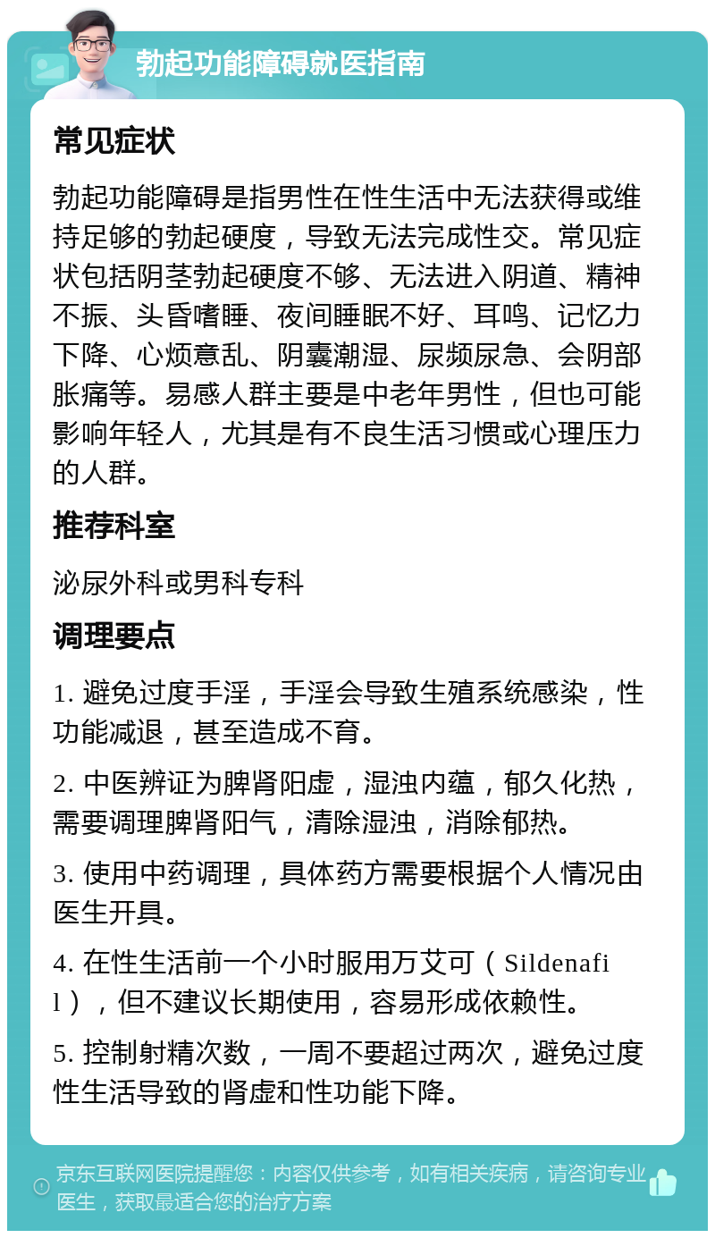 勃起功能障碍就医指南 常见症状 勃起功能障碍是指男性在性生活中无法获得或维持足够的勃起硬度，导致无法完成性交。常见症状包括阴茎勃起硬度不够、无法进入阴道、精神不振、头昏嗜睡、夜间睡眠不好、耳鸣、记忆力下降、心烦意乱、阴囊潮湿、尿频尿急、会阴部胀痛等。易感人群主要是中老年男性，但也可能影响年轻人，尤其是有不良生活习惯或心理压力的人群。 推荐科室 泌尿外科或男科专科 调理要点 1. 避免过度手淫，手淫会导致生殖系统感染，性功能减退，甚至造成不育。 2. 中医辨证为脾肾阳虚，湿浊内蕴，郁久化热，需要调理脾肾阳气，清除湿浊，消除郁热。 3. 使用中药调理，具体药方需要根据个人情况由医生开具。 4. 在性生活前一个小时服用万艾可（Sildenafil），但不建议长期使用，容易形成依赖性。 5. 控制射精次数，一周不要超过两次，避免过度性生活导致的肾虚和性功能下降。