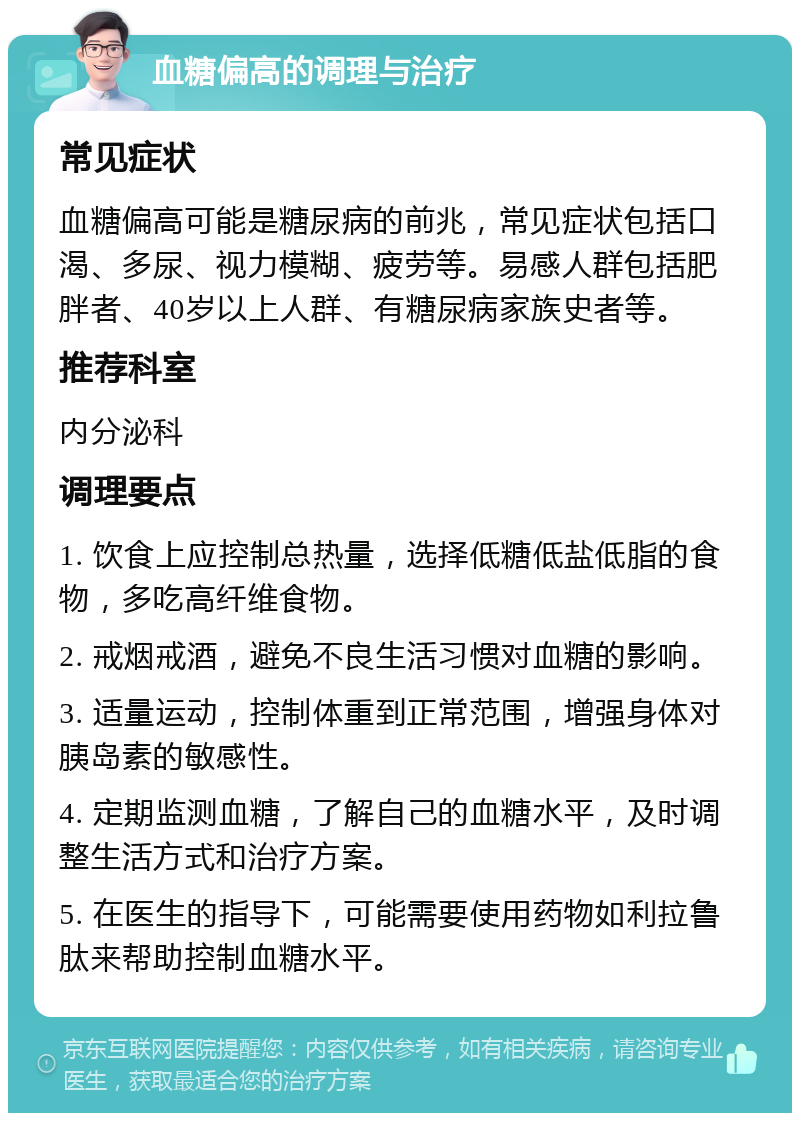 血糖偏高的调理与治疗 常见症状 血糖偏高可能是糖尿病的前兆，常见症状包括口渴、多尿、视力模糊、疲劳等。易感人群包括肥胖者、40岁以上人群、有糖尿病家族史者等。 推荐科室 内分泌科 调理要点 1. 饮食上应控制总热量，选择低糖低盐低脂的食物，多吃高纤维食物。 2. 戒烟戒酒，避免不良生活习惯对血糖的影响。 3. 适量运动，控制体重到正常范围，增强身体对胰岛素的敏感性。 4. 定期监测血糖，了解自己的血糖水平，及时调整生活方式和治疗方案。 5. 在医生的指导下，可能需要使用药物如利拉鲁肽来帮助控制血糖水平。