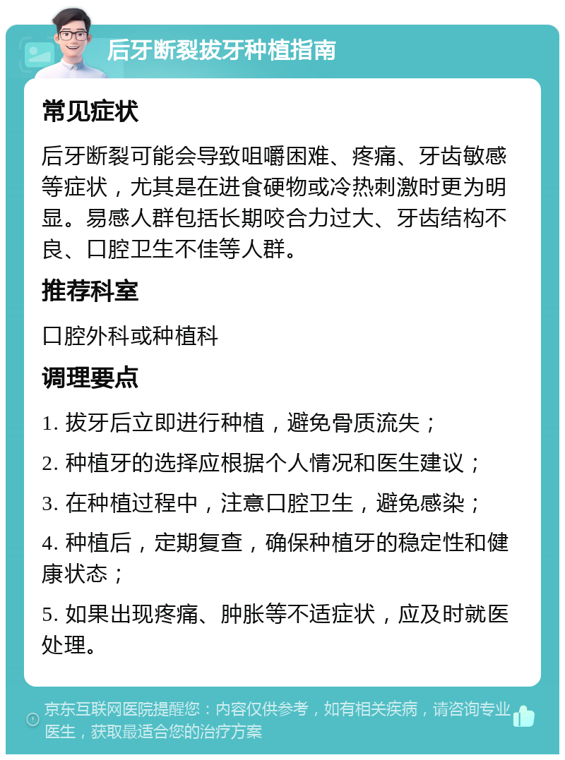 后牙断裂拔牙种植指南 常见症状 后牙断裂可能会导致咀嚼困难、疼痛、牙齿敏感等症状，尤其是在进食硬物或冷热刺激时更为明显。易感人群包括长期咬合力过大、牙齿结构不良、口腔卫生不佳等人群。 推荐科室 口腔外科或种植科 调理要点 1. 拔牙后立即进行种植，避免骨质流失； 2. 种植牙的选择应根据个人情况和医生建议； 3. 在种植过程中，注意口腔卫生，避免感染； 4. 种植后，定期复查，确保种植牙的稳定性和健康状态； 5. 如果出现疼痛、肿胀等不适症状，应及时就医处理。