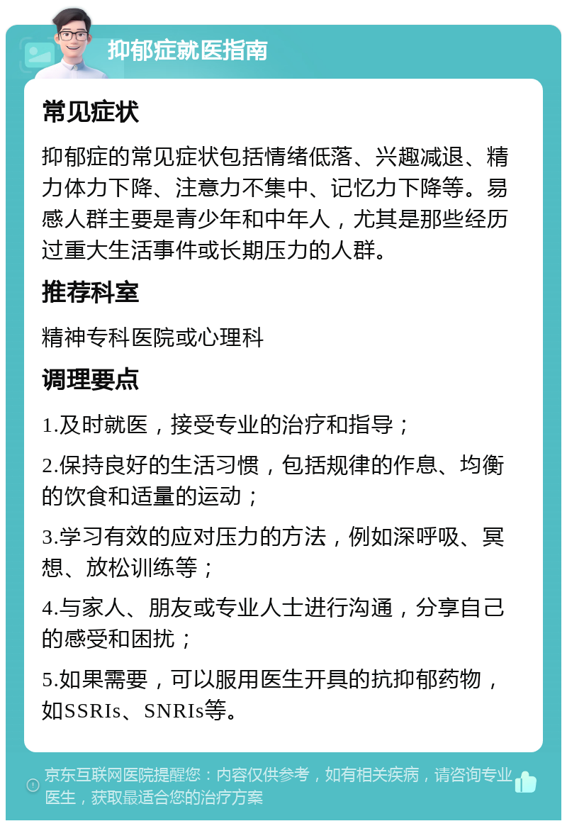 抑郁症就医指南 常见症状 抑郁症的常见症状包括情绪低落、兴趣减退、精力体力下降、注意力不集中、记忆力下降等。易感人群主要是青少年和中年人，尤其是那些经历过重大生活事件或长期压力的人群。 推荐科室 精神专科医院或心理科 调理要点 1.及时就医，接受专业的治疗和指导； 2.保持良好的生活习惯，包括规律的作息、均衡的饮食和适量的运动； 3.学习有效的应对压力的方法，例如深呼吸、冥想、放松训练等； 4.与家人、朋友或专业人士进行沟通，分享自己的感受和困扰； 5.如果需要，可以服用医生开具的抗抑郁药物，如SSRIs、SNRIs等。