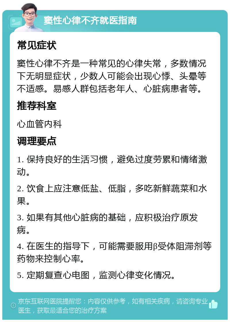 窦性心律不齐就医指南 常见症状 窦性心律不齐是一种常见的心律失常，多数情况下无明显症状，少数人可能会出现心悸、头晕等不适感。易感人群包括老年人、心脏病患者等。 推荐科室 心血管内科 调理要点 1. 保持良好的生活习惯，避免过度劳累和情绪激动。 2. 饮食上应注意低盐、低脂，多吃新鲜蔬菜和水果。 3. 如果有其他心脏病的基础，应积极治疗原发病。 4. 在医生的指导下，可能需要服用β受体阻滞剂等药物来控制心率。 5. 定期复查心电图，监测心律变化情况。