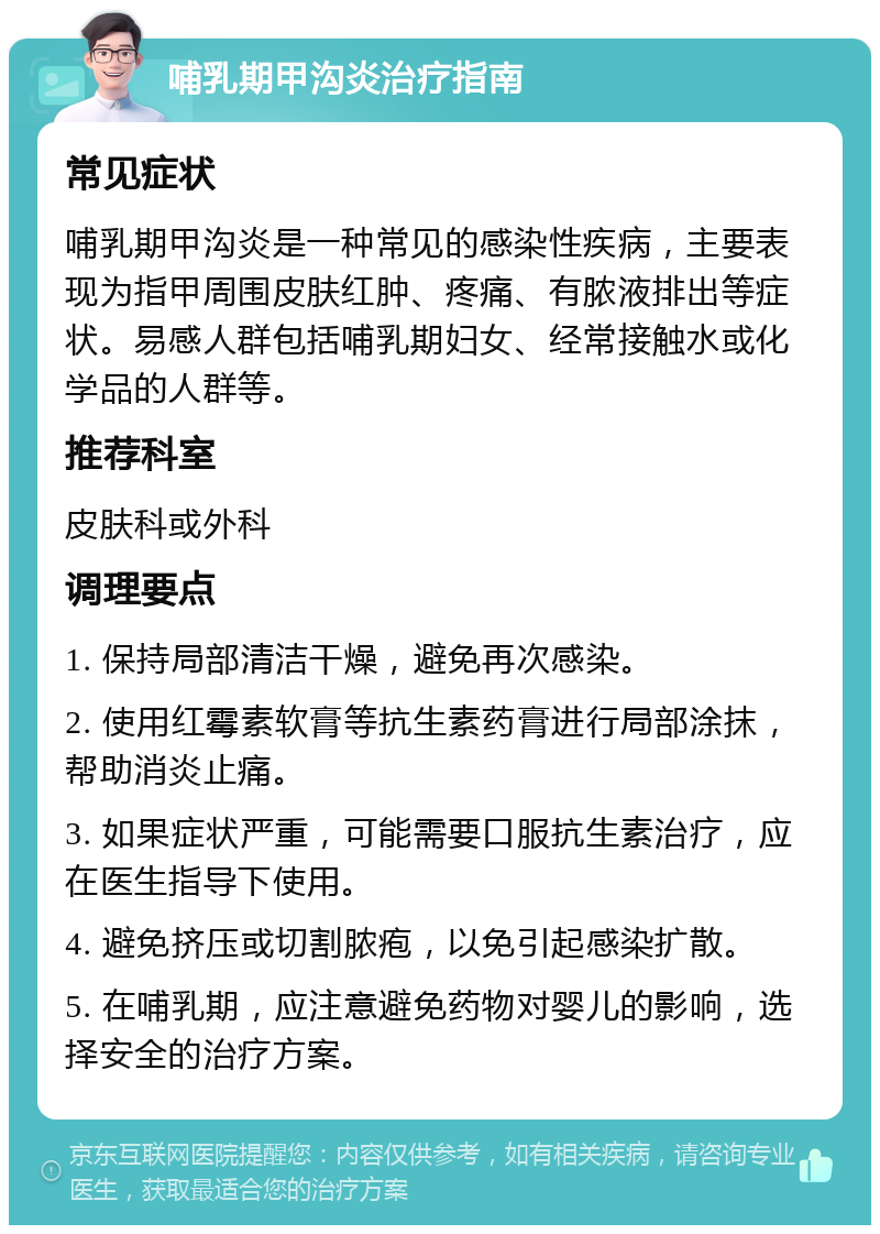 哺乳期甲沟炎治疗指南 常见症状 哺乳期甲沟炎是一种常见的感染性疾病，主要表现为指甲周围皮肤红肿、疼痛、有脓液排出等症状。易感人群包括哺乳期妇女、经常接触水或化学品的人群等。 推荐科室 皮肤科或外科 调理要点 1. 保持局部清洁干燥，避免再次感染。 2. 使用红霉素软膏等抗生素药膏进行局部涂抹，帮助消炎止痛。 3. 如果症状严重，可能需要口服抗生素治疗，应在医生指导下使用。 4. 避免挤压或切割脓疱，以免引起感染扩散。 5. 在哺乳期，应注意避免药物对婴儿的影响，选择安全的治疗方案。