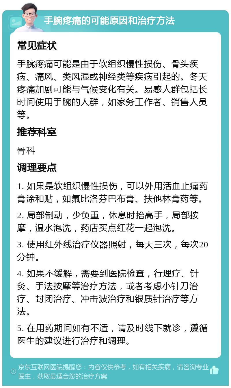 手腕疼痛的可能原因和治疗方法 常见症状 手腕疼痛可能是由于软组织慢性损伤、骨头疾病、痛风、类风湿或神经类等疾病引起的。冬天疼痛加剧可能与气候变化有关。易感人群包括长时间使用手腕的人群，如家务工作者、销售人员等。 推荐科室 骨科 调理要点 1. 如果是软组织慢性损伤，可以外用活血止痛药膏涂和贴，如氟比洛芬巴布膏、扶他林膏药等。 2. 局部制动，少负重，休息时抬高手，局部按摩，温水泡洗，药店买点红花一起泡洗。 3. 使用红外线治疗仪器照射，每天三次，每次20分钟。 4. 如果不缓解，需要到医院检查，行理疗、针灸、手法按摩等治疗方法，或者考虑小针刀治疗、封闭治疗、冲击波治疗和银质针治疗等方法。 5. 在用药期间如有不适，请及时线下就诊，遵循医生的建议进行治疗和调理。