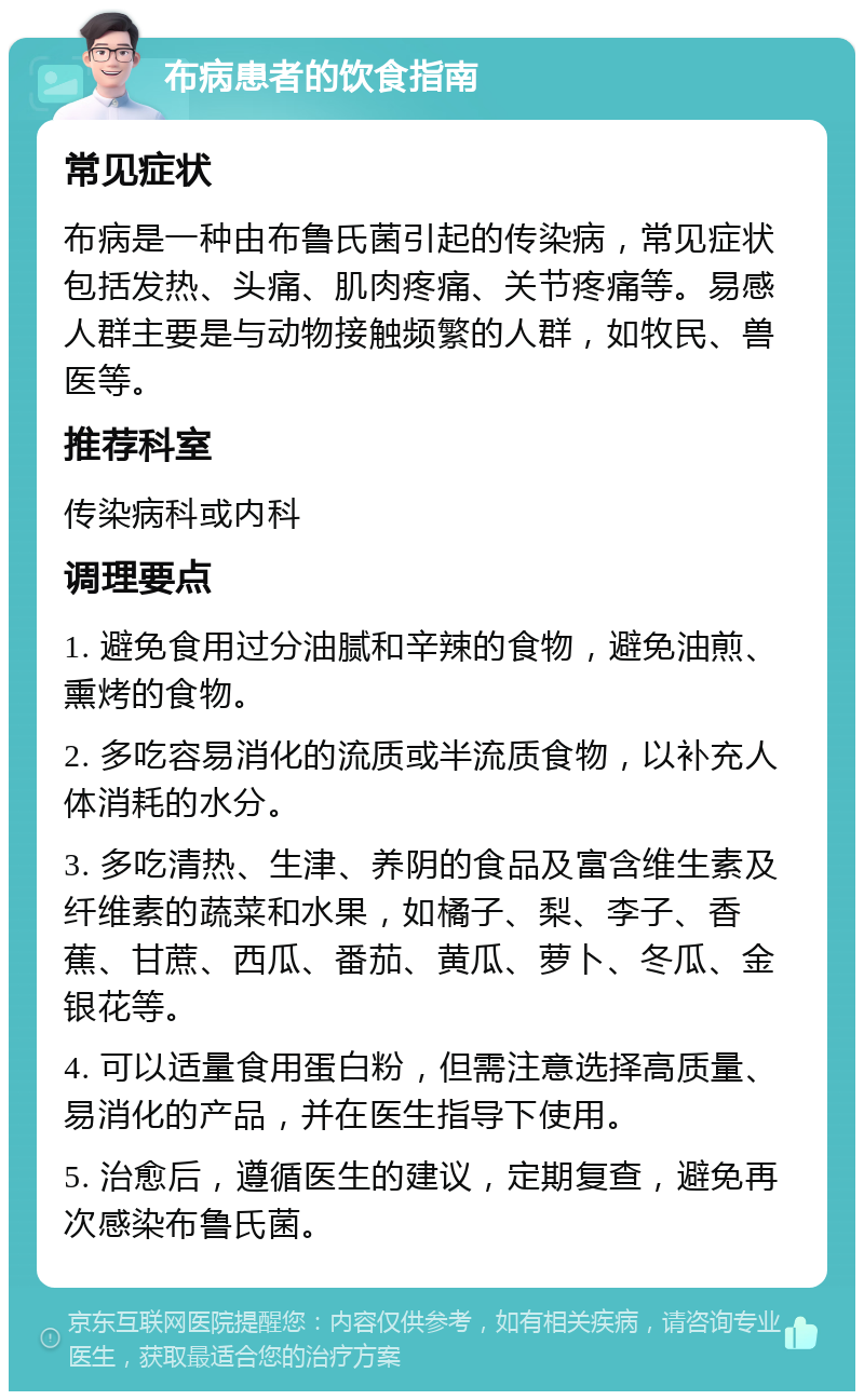 布病患者的饮食指南 常见症状 布病是一种由布鲁氏菌引起的传染病，常见症状包括发热、头痛、肌肉疼痛、关节疼痛等。易感人群主要是与动物接触频繁的人群，如牧民、兽医等。 推荐科室 传染病科或内科 调理要点 1. 避免食用过分油腻和辛辣的食物，避免油煎、熏烤的食物。 2. 多吃容易消化的流质或半流质食物，以补充人体消耗的水分。 3. 多吃清热、生津、养阴的食品及富含维生素及纤维素的蔬菜和水果，如橘子、梨、李子、香蕉、甘蔗、西瓜、番茄、黄瓜、萝卜、冬瓜、金银花等。 4. 可以适量食用蛋白粉，但需注意选择高质量、易消化的产品，并在医生指导下使用。 5. 治愈后，遵循医生的建议，定期复查，避免再次感染布鲁氏菌。