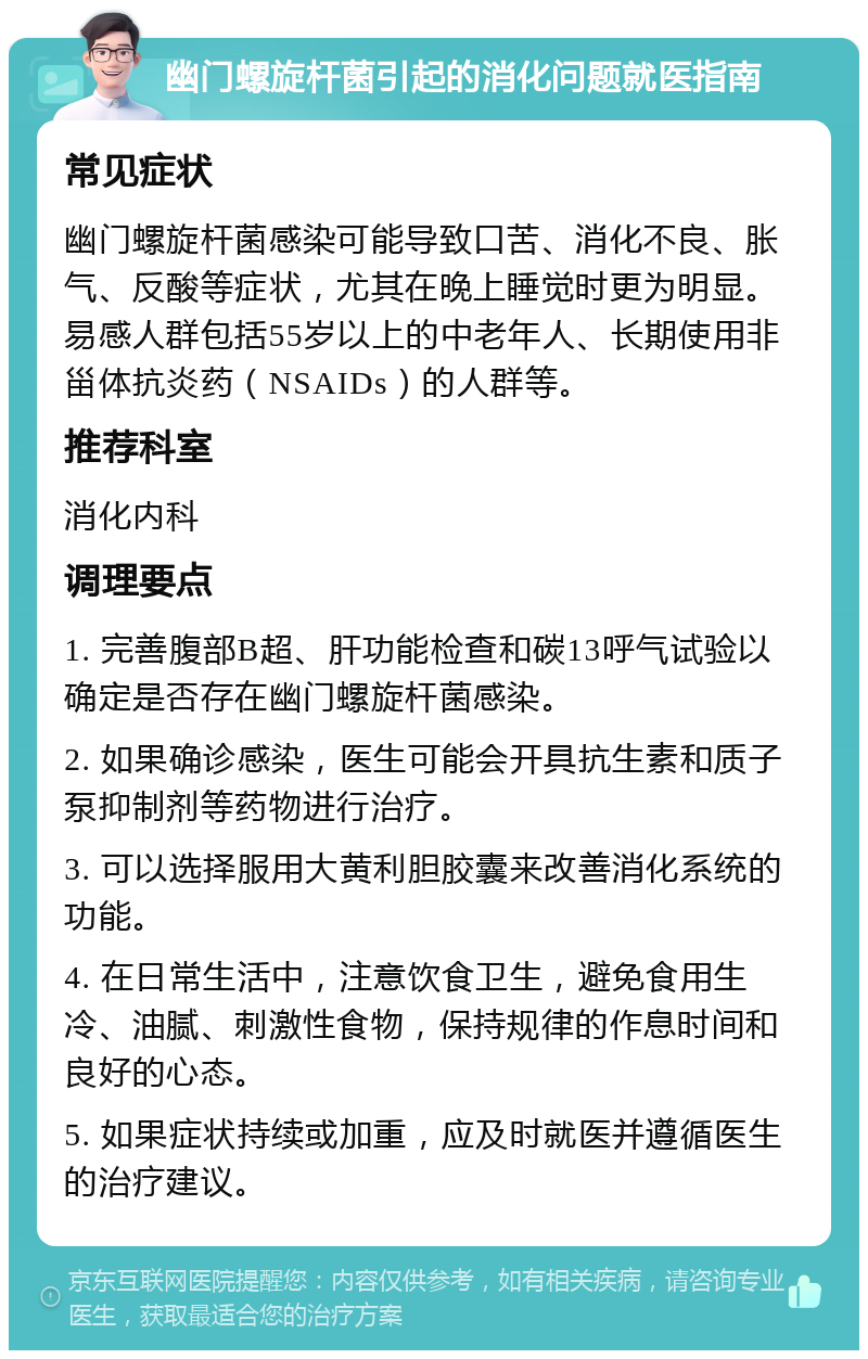 幽门螺旋杆菌引起的消化问题就医指南 常见症状 幽门螺旋杆菌感染可能导致口苦、消化不良、胀气、反酸等症状，尤其在晚上睡觉时更为明显。易感人群包括55岁以上的中老年人、长期使用非甾体抗炎药（NSAIDs）的人群等。 推荐科室 消化内科 调理要点 1. 完善腹部B超、肝功能检查和碳13呼气试验以确定是否存在幽门螺旋杆菌感染。 2. 如果确诊感染，医生可能会开具抗生素和质子泵抑制剂等药物进行治疗。 3. 可以选择服用大黄利胆胶囊来改善消化系统的功能。 4. 在日常生活中，注意饮食卫生，避免食用生冷、油腻、刺激性食物，保持规律的作息时间和良好的心态。 5. 如果症状持续或加重，应及时就医并遵循医生的治疗建议。