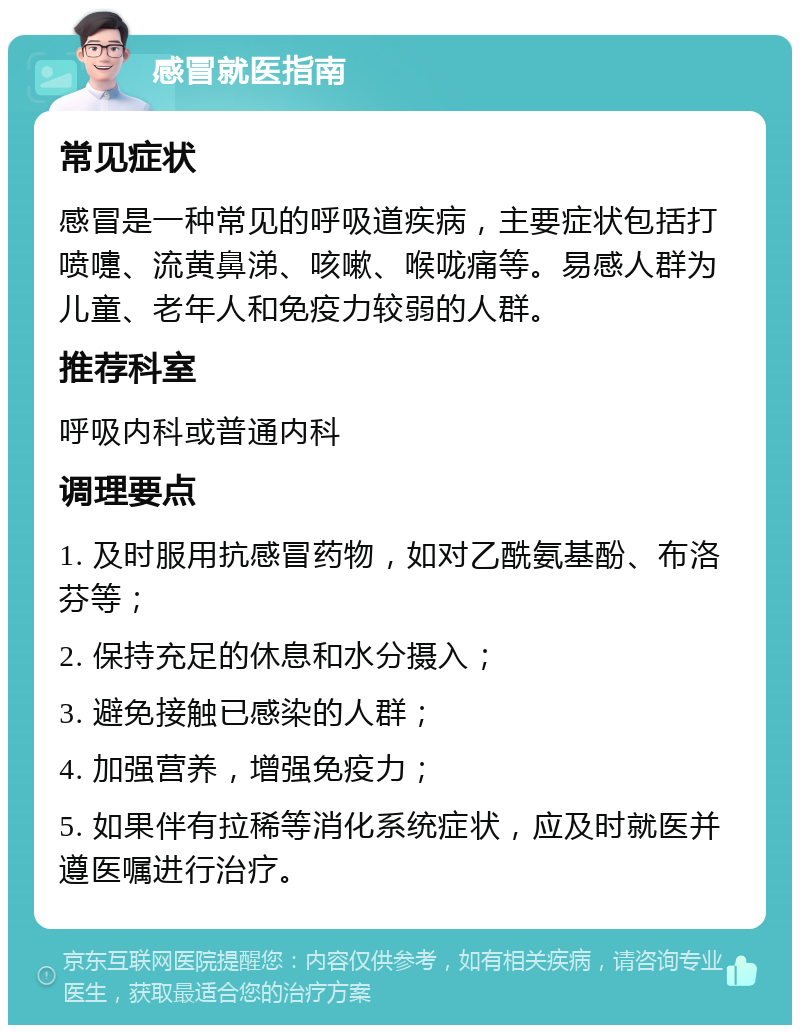 感冒就医指南 常见症状 感冒是一种常见的呼吸道疾病，主要症状包括打喷嚏、流黄鼻涕、咳嗽、喉咙痛等。易感人群为儿童、老年人和免疫力较弱的人群。 推荐科室 呼吸内科或普通内科 调理要点 1. 及时服用抗感冒药物，如对乙酰氨基酚、布洛芬等； 2. 保持充足的休息和水分摄入； 3. 避免接触已感染的人群； 4. 加强营养，增强免疫力； 5. 如果伴有拉稀等消化系统症状，应及时就医并遵医嘱进行治疗。