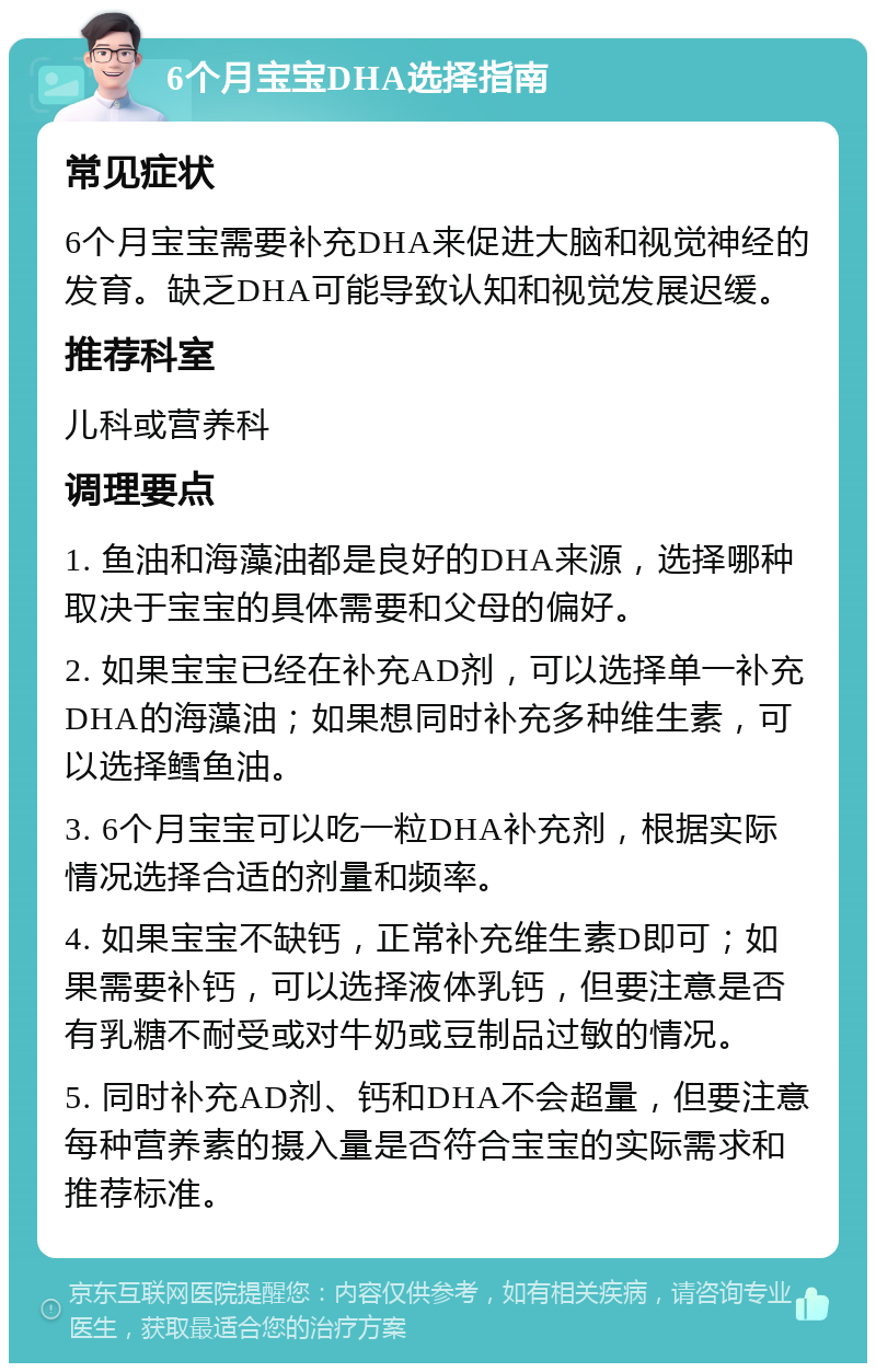 6个月宝宝DHA选择指南 常见症状 6个月宝宝需要补充DHA来促进大脑和视觉神经的发育。缺乏DHA可能导致认知和视觉发展迟缓。 推荐科室 儿科或营养科 调理要点 1. 鱼油和海藻油都是良好的DHA来源，选择哪种取决于宝宝的具体需要和父母的偏好。 2. 如果宝宝已经在补充AD剂，可以选择单一补充DHA的海藻油；如果想同时补充多种维生素，可以选择鳕鱼油。 3. 6个月宝宝可以吃一粒DHA补充剂，根据实际情况选择合适的剂量和频率。 4. 如果宝宝不缺钙，正常补充维生素D即可；如果需要补钙，可以选择液体乳钙，但要注意是否有乳糖不耐受或对牛奶或豆制品过敏的情况。 5. 同时补充AD剂、钙和DHA不会超量，但要注意每种营养素的摄入量是否符合宝宝的实际需求和推荐标准。