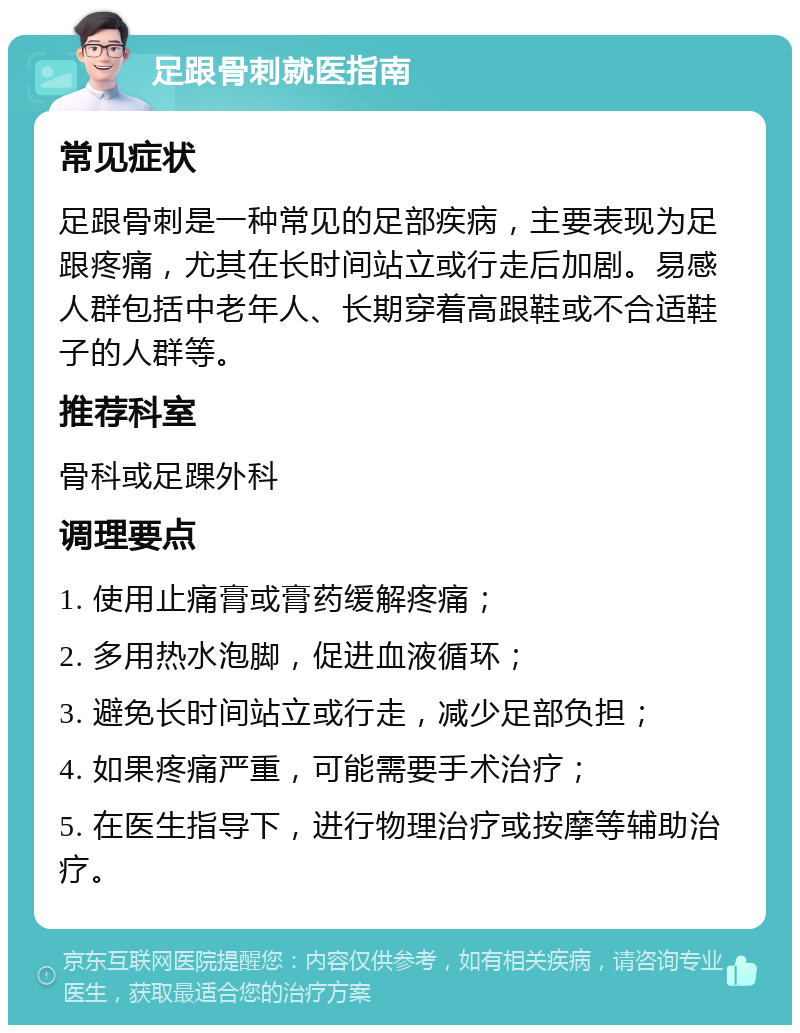 足跟骨刺就医指南 常见症状 足跟骨刺是一种常见的足部疾病，主要表现为足跟疼痛，尤其在长时间站立或行走后加剧。易感人群包括中老年人、长期穿着高跟鞋或不合适鞋子的人群等。 推荐科室 骨科或足踝外科 调理要点 1. 使用止痛膏或膏药缓解疼痛； 2. 多用热水泡脚，促进血液循环； 3. 避免长时间站立或行走，减少足部负担； 4. 如果疼痛严重，可能需要手术治疗； 5. 在医生指导下，进行物理治疗或按摩等辅助治疗。