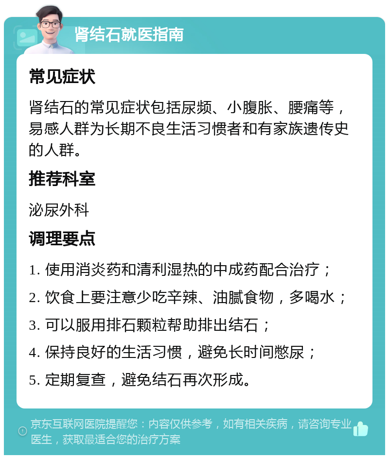 肾结石就医指南 常见症状 肾结石的常见症状包括尿频、小腹胀、腰痛等，易感人群为长期不良生活习惯者和有家族遗传史的人群。 推荐科室 泌尿外科 调理要点 1. 使用消炎药和清利湿热的中成药配合治疗； 2. 饮食上要注意少吃辛辣、油腻食物，多喝水； 3. 可以服用排石颗粒帮助排出结石； 4. 保持良好的生活习惯，避免长时间憋尿； 5. 定期复查，避免结石再次形成。