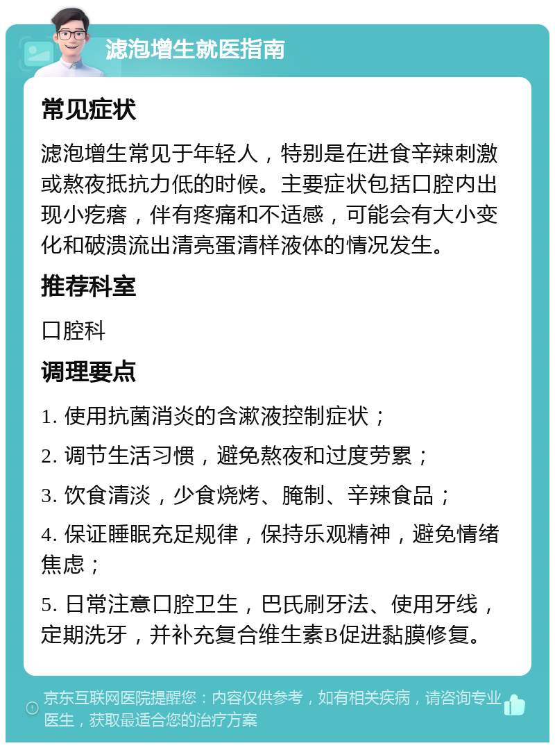 滤泡增生就医指南 常见症状 滤泡增生常见于年轻人，特别是在进食辛辣刺激或熬夜抵抗力低的时候。主要症状包括口腔内出现小疙瘩，伴有疼痛和不适感，可能会有大小变化和破溃流出清亮蛋清样液体的情况发生。 推荐科室 口腔科 调理要点 1. 使用抗菌消炎的含漱液控制症状； 2. 调节生活习惯，避免熬夜和过度劳累； 3. 饮食清淡，少食烧烤、腌制、辛辣食品； 4. 保证睡眠充足规律，保持乐观精神，避免情绪焦虑； 5. 日常注意口腔卫生，巴氏刷牙法、使用牙线，定期洗牙，并补充复合维生素B促进黏膜修复。