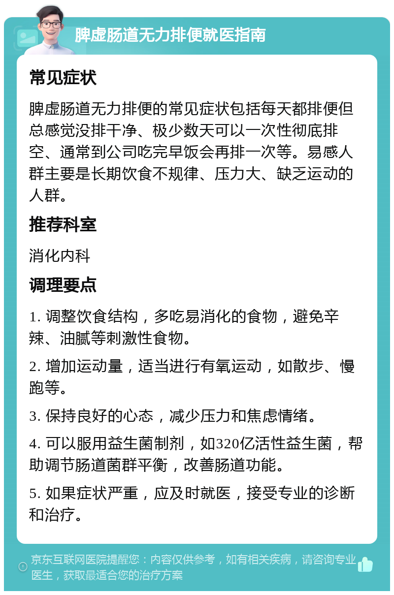 脾虚肠道无力排便就医指南 常见症状 脾虚肠道无力排便的常见症状包括每天都排便但总感觉没排干净、极少数天可以一次性彻底排空、通常到公司吃完早饭会再排一次等。易感人群主要是长期饮食不规律、压力大、缺乏运动的人群。 推荐科室 消化内科 调理要点 1. 调整饮食结构，多吃易消化的食物，避免辛辣、油腻等刺激性食物。 2. 增加运动量，适当进行有氧运动，如散步、慢跑等。 3. 保持良好的心态，减少压力和焦虑情绪。 4. 可以服用益生菌制剂，如320亿活性益生菌，帮助调节肠道菌群平衡，改善肠道功能。 5. 如果症状严重，应及时就医，接受专业的诊断和治疗。