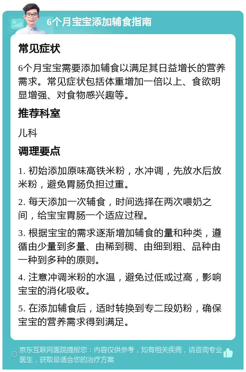 6个月宝宝添加辅食指南 常见症状 6个月宝宝需要添加辅食以满足其日益增长的营养需求。常见症状包括体重增加一倍以上、食欲明显增强、对食物感兴趣等。 推荐科室 儿科 调理要点 1. 初始添加原味高铁米粉，水冲调，先放水后放米粉，避免胃肠负担过重。 2. 每天添加一次辅食，时间选择在两次喂奶之间，给宝宝胃肠一个适应过程。 3. 根据宝宝的需求逐渐增加辅食的量和种类，遵循由少量到多量、由稀到稠、由细到粗、品种由一种到多种的原则。 4. 注意冲调米粉的水温，避免过低或过高，影响宝宝的消化吸收。 5. 在添加辅食后，适时转换到专二段奶粉，确保宝宝的营养需求得到满足。