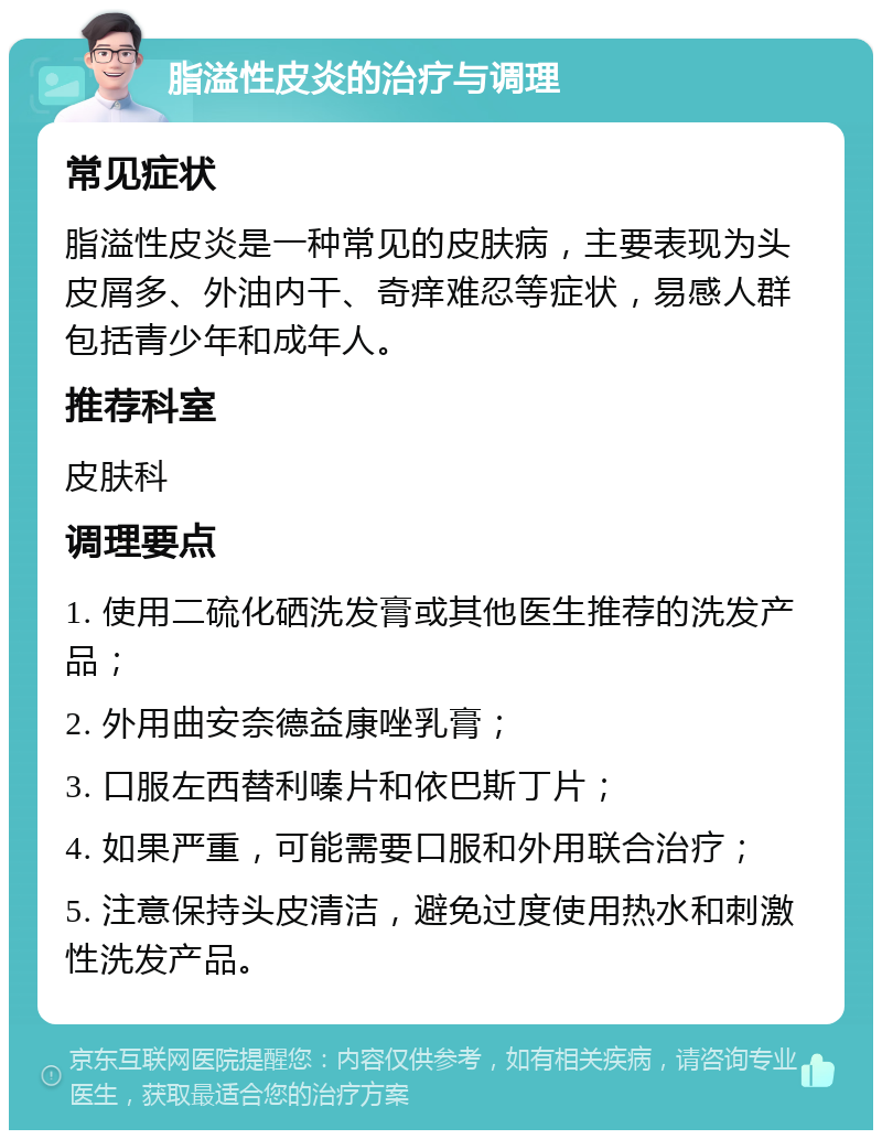 脂溢性皮炎的治疗与调理 常见症状 脂溢性皮炎是一种常见的皮肤病，主要表现为头皮屑多、外油内干、奇痒难忍等症状，易感人群包括青少年和成年人。 推荐科室 皮肤科 调理要点 1. 使用二硫化硒洗发膏或其他医生推荐的洗发产品； 2. 外用曲安奈德益康唑乳膏； 3. 口服左西替利嗪片和依巴斯丁片； 4. 如果严重，可能需要口服和外用联合治疗； 5. 注意保持头皮清洁，避免过度使用热水和刺激性洗发产品。