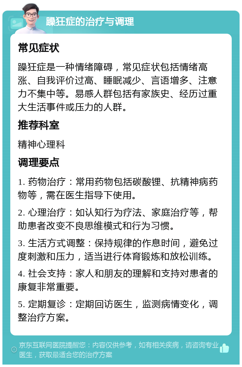 躁狂症的治疗与调理 常见症状 躁狂症是一种情绪障碍，常见症状包括情绪高涨、自我评价过高、睡眠减少、言语增多、注意力不集中等。易感人群包括有家族史、经历过重大生活事件或压力的人群。 推荐科室 精神心理科 调理要点 1. 药物治疗：常用药物包括碳酸锂、抗精神病药物等，需在医生指导下使用。 2. 心理治疗：如认知行为疗法、家庭治疗等，帮助患者改变不良思维模式和行为习惯。 3. 生活方式调整：保持规律的作息时间，避免过度刺激和压力，适当进行体育锻炼和放松训练。 4. 社会支持：家人和朋友的理解和支持对患者的康复非常重要。 5. 定期复诊：定期回访医生，监测病情变化，调整治疗方案。