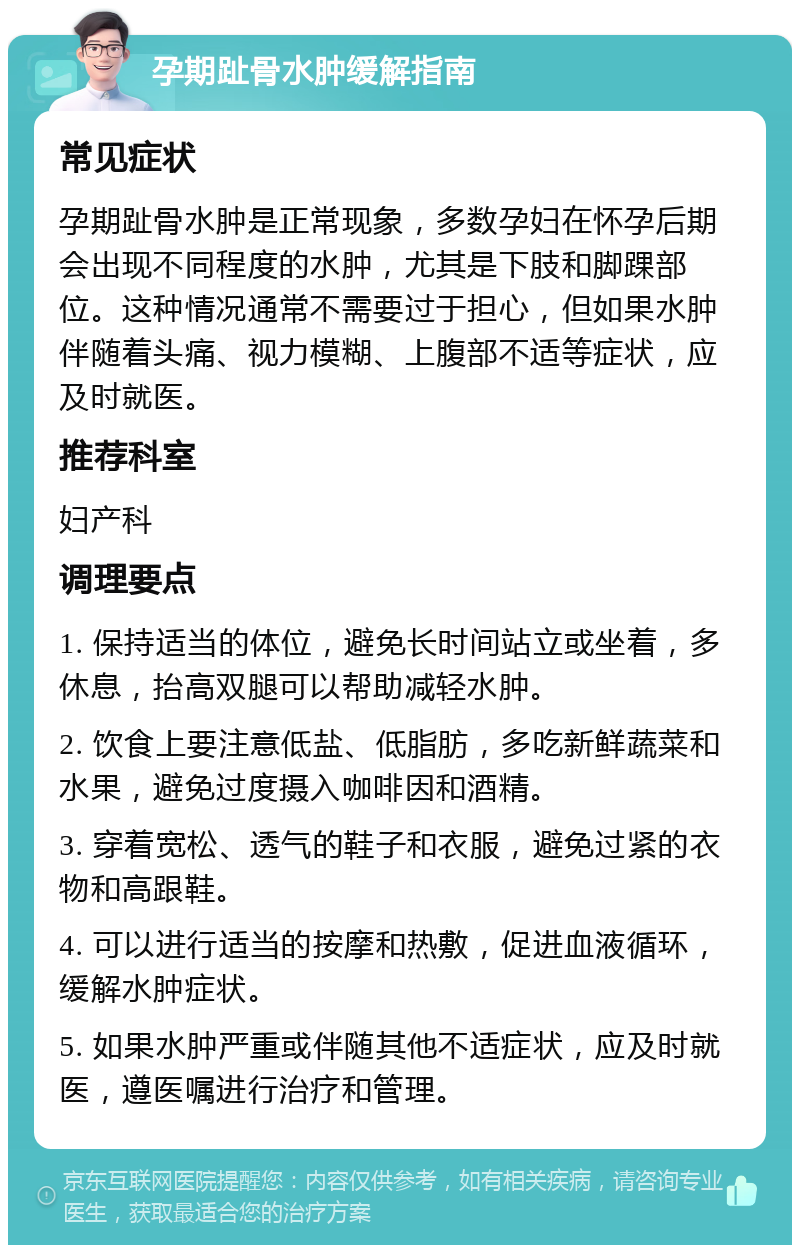 孕期趾骨水肿缓解指南 常见症状 孕期趾骨水肿是正常现象，多数孕妇在怀孕后期会出现不同程度的水肿，尤其是下肢和脚踝部位。这种情况通常不需要过于担心，但如果水肿伴随着头痛、视力模糊、上腹部不适等症状，应及时就医。 推荐科室 妇产科 调理要点 1. 保持适当的体位，避免长时间站立或坐着，多休息，抬高双腿可以帮助减轻水肿。 2. 饮食上要注意低盐、低脂肪，多吃新鲜蔬菜和水果，避免过度摄入咖啡因和酒精。 3. 穿着宽松、透气的鞋子和衣服，避免过紧的衣物和高跟鞋。 4. 可以进行适当的按摩和热敷，促进血液循环，缓解水肿症状。 5. 如果水肿严重或伴随其他不适症状，应及时就医，遵医嘱进行治疗和管理。