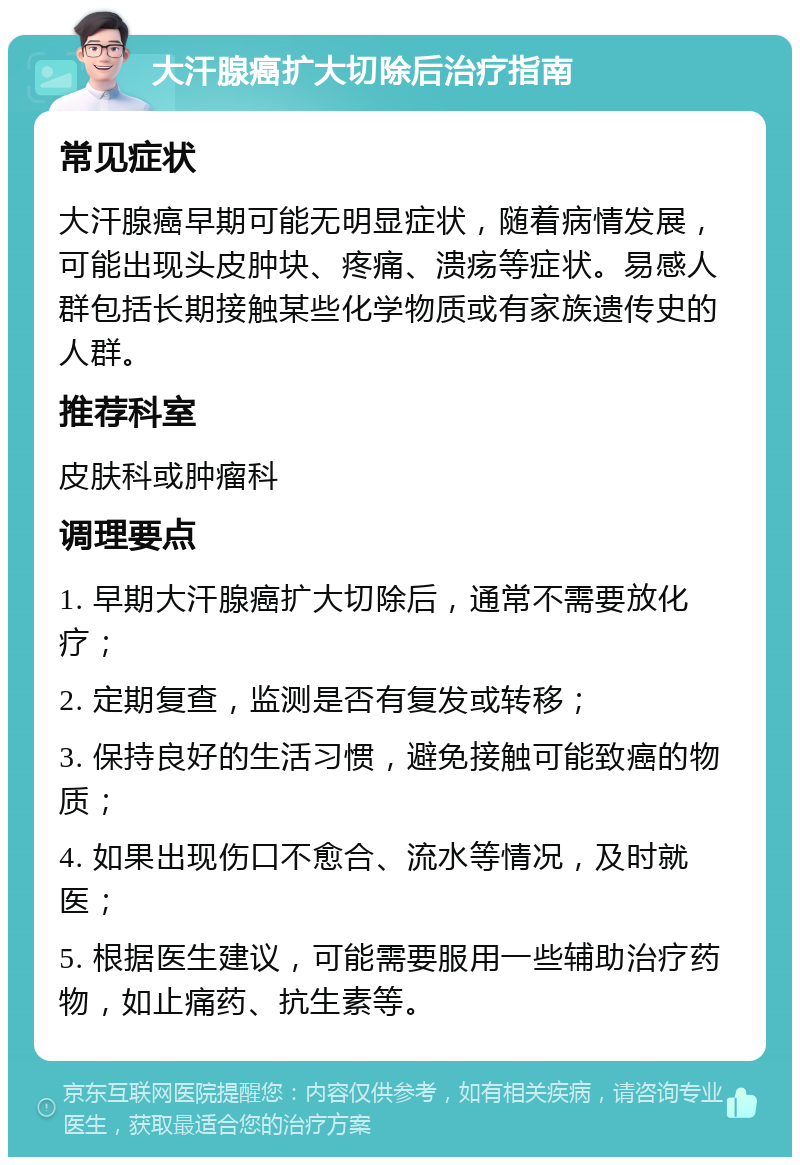 大汗腺癌扩大切除后治疗指南 常见症状 大汗腺癌早期可能无明显症状，随着病情发展，可能出现头皮肿块、疼痛、溃疡等症状。易感人群包括长期接触某些化学物质或有家族遗传史的人群。 推荐科室 皮肤科或肿瘤科 调理要点 1. 早期大汗腺癌扩大切除后，通常不需要放化疗； 2. 定期复查，监测是否有复发或转移； 3. 保持良好的生活习惯，避免接触可能致癌的物质； 4. 如果出现伤口不愈合、流水等情况，及时就医； 5. 根据医生建议，可能需要服用一些辅助治疗药物，如止痛药、抗生素等。