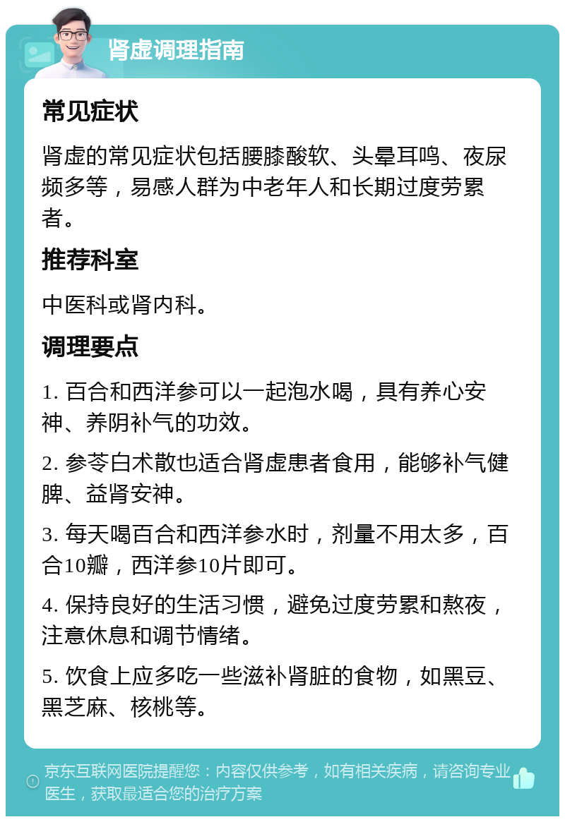 肾虚调理指南 常见症状 肾虚的常见症状包括腰膝酸软、头晕耳鸣、夜尿频多等，易感人群为中老年人和长期过度劳累者。 推荐科室 中医科或肾内科。 调理要点 1. 百合和西洋参可以一起泡水喝，具有养心安神、养阴补气的功效。 2. 参苓白术散也适合肾虚患者食用，能够补气健脾、益肾安神。 3. 每天喝百合和西洋参水时，剂量不用太多，百合10瓣，西洋参10片即可。 4. 保持良好的生活习惯，避免过度劳累和熬夜，注意休息和调节情绪。 5. 饮食上应多吃一些滋补肾脏的食物，如黑豆、黑芝麻、核桃等。