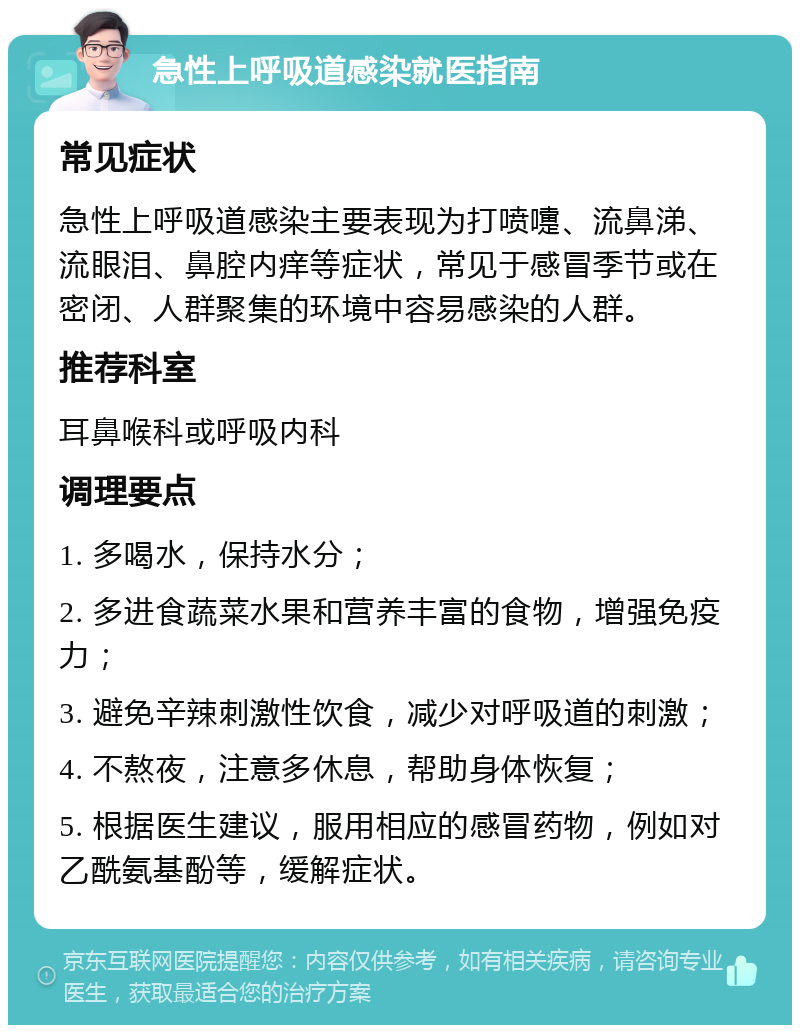 急性上呼吸道感染就医指南 常见症状 急性上呼吸道感染主要表现为打喷嚏、流鼻涕、流眼泪、鼻腔内痒等症状，常见于感冒季节或在密闭、人群聚集的环境中容易感染的人群。 推荐科室 耳鼻喉科或呼吸内科 调理要点 1. 多喝水，保持水分； 2. 多进食蔬菜水果和营养丰富的食物，增强免疫力； 3. 避免辛辣刺激性饮食，减少对呼吸道的刺激； 4. 不熬夜，注意多休息，帮助身体恢复； 5. 根据医生建议，服用相应的感冒药物，例如对乙酰氨基酚等，缓解症状。